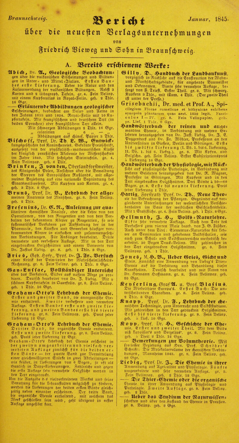 Braunscliweig. Januar, 1845- Bericht über tote neueren 33erlagSunternebmungen ÖOn grtebrtcf) $tett>eg unb @otjn tu 33raitnfe^tt>etg. A. SSereitS crfrfjicnene 2öerfe: 3lbid), Dr. 31., ©eologifd)c 23eobad)tuns gen übet bie bulfanifd)en Qfrfd)einungen unb Pilbun: gen in Unter: unb WittelItalien. <Srflen 33an: beS erfie Lieferung. Ueber bie 9latur unb ben Sufamtnenbang ber bulfanifchen Pilbungen. Dlebfi 3 harten unb 2 lithograpl). 2afeln. gt. 4. #ein Pelinp. ntit einem KupferatlaS in 'ERoual* jolio. gel). 2 2l)lr. 16 ©gt. -Cfrläutcrnbe5lbbilbungcn geo!ogifd)er @tfcf)einungen, beobachtet am 93efub unb Hetna in ben Safjren 1833 unb 1834. SRoijaUSolio mit io Ku: pfertafeln. Wir franjöfifchem unb beurfd)em 2eyt (in beiben ©praßen) ober franjöftfcftem 'Jen allein. Wit fdjwnrjen Ubbilbungen 2 2l)lt. 16 ©gr, „ colorirten „ 6 ,, — ,, ,, 2lbbilbungen auf diinef. Rapier 3 2blt. Bifcfcoff, Prof. Dr. $f> £. SB., (Sntroicfs lungSgefd)id)te beS Kanind)eneieS. ©efrönte PteiSfdjrift, auSgefefct bon ber pbpfifalifd) = matl)entatifd)en Älaffe ber föniglid) preufifdjen 3lfabemie ber UBiffenfdjaften im Saljte 1840. OJ'it fed;S$el)U ©teintafeln, gr. 4. 5ein Pelinpap. gel). 6 2l)lr. 23 r i n f e n, 3- t>on beit, DberfcmbforftmetYier, beS Königreichs Polen, 2lnftd)ten über bie Pewalbung ber ©teppen beS @titopäifd;en IKuflaubS, mit allge: meiner Pejiehuug auf eine rationelle Pegtiinbung beS ©taatSwalbwefeuS. Wit Kupfern unb Karten, gr. 4. gel). 3 Jl)lr. 8 ©gr. 25run§, 'Prof. Dr. 25., Seljrbud) ber allges meinen Qfnatontie beS Wenfdjen. gr. 8. Uein Pelinp. gel). 2 21)Ir. ‘Sref eitiu§, Dr. ©.3l., Einleitung gut gua* litatiben d)entifd)en 21'nalpfe, ober bie Lehre »on ben Operationen, bon ben Dfeagentien unb bon bem 93er: halten ber befanntetn Körper ju Dfeagentien, fo wie ft)fiematifd)e$ 93erfal)ren jur ituffmbung ber in ber Phatmacie, ben Kiinften unb ©ewetben häufiger bot: fommenben Körper in einfachen unb jufammengefet;: ten 93erbinbungen. $iit llnfanget bearbeitet, dritte berntebrte unb »erbefferte Auflage. Wit in ben 2ert eingebtucfteti fboljfdjnitten unb einem 93onvorte bon Dr. SujiuS Liebig. gr. 8. gel). l 2blt. 8 ©gt. % r i c §, @et). Jpofr., Prof. Dr. 3. $r„ 25erfud) einer Kritif ber Principien ber 2Ba!)tfd;einlid)feirS: Rechnung, gr. 8. S'-ein 93elinp. gel). l 2f)lr. 8 ©gt. ©atisSuffac, 23olIftänbiger Unterricht über baS Petfahten, ©ilber auf naffem 2Bege ju pro: biren. Seutfcf) bearbeitet bon Dr. 3. Liebig. Wit 9 fd)önen Kupfertafeln in CVuerfolio. gr. 8. jein 93elinp. gel). l 2l)lt. 16 ©gr. ©rahantsötto’ä Sehrbud) bet? (S^cntie. Stfter unb jweifet Panb, bie anorganifdje Slje: mie enthaltenb. Bweite berbefferte unb bermeljrte llupage. QtrftenPanbeS etfie unb jmeite £' t e ^ ferung, unb jweitenPanbeSetfie b i S bierte Lieferung, gr. 8. $ein 93elinpap. gel). Preis jeber Lieferung 12 ©gt. ©roljamiötto’d Sehrbud) feer lernte. Stifter Panb, bie organifdje Sljemie enthaltenb. ©rfie unb J weite Lieferung. gr. 8. $ein23etinp. gel). ?Prei^ iebet Lieferung 12 ©gr. © rab am :0 t to’^ Lehrbuch bev Chemie erfcheint in ber 5 m e i re n umgeatbeitemtnb b i e l f a d) bet: mehrten Auflage junächff für bie beiben et: fien 33 ä n b e — ber imeite 25anb jur 93ermittelung einer gleidjmafigerer. ©tärfe in jwei 22btl)eilungen — mie früher, in Lieferungen bon 6 23ogen, fo oft alö thunlid) in Soppellieferunngen. 3a()lreid)e unb gegen bie erfte 2fiifloge feht bermehrte JQoljfiiche werten in ben 2eft eingebrueft. Hut bie lluögabe b.ti üielberhreiteten PQBei’feö unb feine 33enutmng für bie Sehranffalten möglid;ff ju fötbern, werben bie Lieferungen ber beiben evffen 58änbe gleich: jeitig neben eitianber erfd)einen. Ser britte 33anb, bie organifche Shemie enthaltenb, mit welchem baS 21'etf gefchloffen fein wirb, geht übrigens in erffet 21 uflage ungeflört fort. ©Ult), £»attfcbttd) fcer Sanfebattfunft, borjiiglicf) in Düii<ffid)t auf bie Uonfituction berUBohn: unb 2Bivt()fd;aftSgebäube, für angehenbe IBaumeiffer unb Oefonomen. 93ierte fehr berntehtte Auflage, he: forgt bon Jrieff. <5r#er 2l)eil. gr. 8. Wit fchibarj. Kupfern 3 2l)lr., mit ilfum. 4 2l)lr. (Set jweite 2heil iff unter ber treffe.) Grisebachii, Dr. med. et Prof. A., Spi— cilegium Florae rumelicae et bithynicae exbibens synopsin plantarum quas aest. 1839 legit. Fasci- culus I — IV. gr. 8. Fein Velinpapier. grb- pr. Lief. 1 Tlilr. 8 Ggr. ^anbttoörtcrbud) ber reinen nnb ar.ge= wanbten Shemie, in 93erhinbung mit mehren ©e: lehrten herausgegeben bon Dr. 3uff. Siebig, Dr. 3. <5. 2-'oggenborf unb Dr. fjr. 2Bö()ler, iprofefforen an ben Uniberfitaten in ©iefen, IBerlin unb ©öttingen. ®rffe bis zwölfte Lieferung (I. $b. 1. bis 6. Lieferung, II. 33b. l. bis 6. Liefrg.). gr. 8. Wit Kpftn. unb £)oljfchn. gel). $ein Sßelinp. Srffer ©ubfcriptionSpreiS ä Lieferung 16 ©gr. ^nnbttoörterbnd) ber^h9f*ologie,mit9lncF: fid)t auf pl)i)fiologifd;e Pathologie, in 93etbinbung mit mehren ©eiehrten herauSgegeben bon Dr. 33. ÜBagner, Profeffor in ©öttingen. Wit Kupfern unb in ben 2evt eingebrueften £>oljfchnitten. Stei 33änbe ä 50—60 IBogen. gt. 8. @tffe biS neunte Lieferung. Preis feber Lieferung l 2l)lt. bärtig, Sorfirati) Prof. Dr. 9lcuc 5JI)coj rie bet Pefrudjtuug ber pflanjen. ©egriinbet auf bet: gleid)enbe l!nterfud;ungen bet wefentlidjfien 93erfd^ie: benheiten im 33aue ber weiblid;en ©efd)ledftstheile. Wit 1 Sta()lfiid;e. gr. 4. fjein 93elinp. gel). l 2()lt. 8 ©gt. ^cllmutl), 3. 25olf§ = 3laturlcl)re. @lfte fehr bermehrte Auflage. 9lad; bem 2obe beS SBerfafferS jum bierten 33fale bearb. bon 3- ©• 5-ifd)er. 2lud) unter bem Jitel: ®lementar:91aturlehre für Lei): rer an ©eminarien unb gehobenen 93olfSfd)ulen, wie aud) junt ©d;ul: unb ©elbf}untertid)te methobifd^ be: arbeitet. 30 33ogen Srud:93elinp. OJfit jahlreid;en in ben 2ept eingebrueften $oljfd;nitten. gr. 8. Sein 93elinpap. gel). 1 2()lr. 3oiteö, M.^,35,, lieber ©rie§, ©idttunb ©tein. Sunäd;ff eine Ifnwenbung bon Liebtg’S 2bier: <5l)emie auf bie 93er()üfung unb Peljanblung biefer Krankheiten. Seutfd) bearbeitet unb mit Ocoten bon Dr. Hermann J^offmann. gr. 8. g-ein 35elinpap. gel). 20 ©gr. Äetjferling, @raf 51. u. Prof. 35 I a f i u 3, Sie 2Bitbelt!)iete Suropa’S. SrfieS fBud)r Sie un: terfdfeibenben Sharaftere. gr. 8. ^ein 93elinp. gef). 2 2bIr. 8 ©gr. Änapp, Prof. Dr. , £el)rbtid) ber d)e- mifc()en jechnologie, jum Unterricht unb ©elbfiffubium. Wit $a()lreid;en in ben 2ept gebrudten £ol$fd)nitten. @rfie bis bierte Lieferung, gr. 8. ftein 93elinp. gel). « Lief. 10 ©gr. Prof. Dr. ©efd)id)tc ber ©fjcs mie. <3f r ff e r unb jmeiter 2 h e i l. Wit bem 33ilbs nif Laboifier’S unb PerjeliuS’. gr. 8. #ein Pelinp. gel). ä 2heil 2 2l)£r. 12 ©gr. -Benterfmigett jur öolumtI)eoric. gjfft fpecieller Pejiehung auf £)rn. Prof. ©d)töber’S ©cfjrift; Sie 93’olefularbolume ber d)emifd)eit Serbin: bungen, 'Wannbeint 1843. gt. 8. jein 23elinp. gel). 20 ©gr. Siebig, Prof. Dr. 3*, ®ic (Slfemie in ihrer 2tnwenbung auf 3fgricu(tur unb Philologie, fünfte umgearbeitete unb feljr bermehrte’ 2lttflage. gr. 8. i?ein Pelinpap. gef). 2 2l)lr. 12 ©gr. -£*ic ^hier :@t)cmie ober bie organifdie <5()emie in ihrer 'il'nwenbung auf Philologie unb Pathologie. 3 weite Auflage, gt. 8. jein Pelinp. geh. 2 2l)lr. -lieber ba§ 0tubium ber SZaturitoitTrwi fd;aften unb über ben 3uffanb ber ©)emie in Preujjen. gr. 8. 93elinp. gel). 8 ©gt.