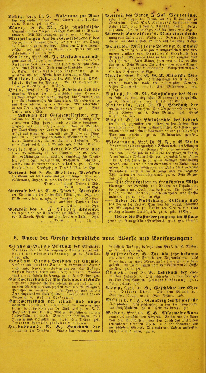 «icbig, Prof. Dr. 3- Zuleitung sur «lltias lt)fe organifefjer Körper. OJiit Kupfern unD Tabellen. c\r. 8. SBelinp. geh. 16 Q5gr. Sftar;;, Dr. 531., 3>ic pl)t)ftfalifd)e Snmiiilung DeS fberjogl. ©ollcgii darotini in fBraitn* fdfiveig. EEiit ElbbilDungen. gr. 8. geh- 20 ©gr. 93littl)eilungen für Ben ©etverbeöerein Be$ JÖerjogtljumS .«8raunftf)i»eig, rebigirt von Dr. Sranj EEarrentrnpp. gr. 4. «Belinp. (53on Den Mittbeilungen erfdjeint mödjentlid; eine Dlumtner.) P«iS für ben Saljrgatig 2 2l)lr- 16 ©gr. SölulBer, Prof. ©. 3«, S3erfud) einer alls gemeinen pI)t;fioibgifct;eti ©bemie.- M‘it befon Deren B u f ä ü e n DeS SBerfafferö für Diefe Deutfd;e EluS* gäbe feinet EBerfeS. «Jlad; Dem £>ollänDifd)en non Dr. fi>. Selbe. ©rfie b i S vierte Lieferung, gr. 8. Sein Eaelinp. gel). Preis jeber Sieferung 8 ©gr. 93lüllcr, Dr. 3oJ)*, u. Dr. S*r.-^crm. $ros fei; et, ©l;fiem Der ElfieriDen. Mit 12 Äupfertafeln. gr. 4. Sein Pelinp. ge!). 9 2()lr. Otto, «Prof. Dr. $r. 5v fietjrbud) Bet ras Honetten PravtS Der lanDiMtt[)fd;aftlid)en ©eivetbe, bei IBorlefnngen über (anbnnrtl)fd)aftlid)e ©eiverbe unD jitm ©elbftunterrid;te für Sanbivirthe, ©eiverbtreibenDe nnD ©ameralifien. Siveite ECuflage. OJcir jai)treid;en in Den 2evt eingeDrudten Jpol$fd;niften. gr. 8. Sein lüelinp. ge(). 4 2h£r. -£el)rbttd) Bcr ©ffigfabrifatton, ents bnttenD Die Einleitung jur rationellen ^Bereifung aller Eitlen von ©ffig, forooljl nad; Der altern langfamen MetheDe, als aud) nad; Der neuern fd;netien OJtetfjoDe; jur EEarflelfung Der Stäutereffige; jitt «Prüfung DeS ©ffigS auf feinen ©änregeljalt; jur Einlage non ©ffig* fabrifen :c. Sür ©ffigfabrifanten, EBeinbänbler, Sauf; leute, SauDivirtbe, ©amcraliften ünD 2ed)nifer. Mit einer Supfetrafel. gr. 8. SBelinp. gel). i2l)lt. 8©gr. «P ec Jet, «Prof. © , lieber Bie 28 arme unB Deren ESenvenDung in Den Siinften unD ©eiverben. din voIlftänbigeS unD nöt()igeS $anDbud; für pi)l;fi= fer, 2ed;nologcn, Sabrifanten, EEiecfjanifer, Efrd;itecten, Sooft = unD Jpiittenmänner te. 2 2ljeile. gr. 8. Mit 27 ftupfertafeln. sperabgefeper Preis 2 2l)lt. 16 ©gr. «Portrait Be3 Dr. $r. 2Böf)lrr, profeffor Der ©bemie an Der Univerfität ju ©öttingen. ©ej. non t’EiHemanD, titI)ogr. u. gebr. bei fEanfffängl in SteSben. Preis: auf d)inef. «Papier l 2blr. „ „ SBelin „ 16 ©gr. Portrait Be§ Dr. ©. 4p. ^fud)§, profeffor Der EEiebicin an Der Univerfität ©bttingeu. ©ej. von l’El'llemanD, litt;, u. geDr. bei fbanfftängl. in Sterben. «preD: auf d)in. «Papier 1 2l)lr. » „ töetin „ 16 ©gr. «Portrait Be§ Dr. 3. £iebig, «profeffor Der Sljemie an Der llnirerfität ju ©iefen. ©tal)tffid; ren <£. tKaud). «preis: auf d;in. Papier 2 21)tr. — ©gr. n n 23elin „ 1 ,, 12 ,, «Portrait Be§ 3>arott 3« Saf. 25erjeli«.§, orbentt. Profeffor ber Sbemie an ber Unioerfitdt ju Stodfjotin. Eiad; Prof. Sriiger’S Beid;nung vom Sabre 1827- Ofabirt von 3«. Sn olle, golio. PreiS: auf d;inef. Papier 12 ©gr. auf ESelinpapier 8 ©gr. «Portrait Saooifier’ö. 9tad) einerseits nung vom Sabre 1793. Orabirt von tf.Änotte. Solto. preiS : auf d;inef. Pap. 12 ©gr. auf iöetinpap. 8 ©gr. «Pouillets93?ü IIer’§SeFjrbud) B. «pi)t)f»f unD OEieteorologie. EilS jtveire umgearbeitete unD vet= ■ mebrte El'uflage von pouiüet’S Sebrbud; bet Pbt;fif. EEEit gegen 1200 in Den 2ert eingeDrudten ^oljfd;nitten. Bmei 25anDe, jeber von 40 bis 60 ?E5o« gen gr. 8. $ein 33elinp. Sn Sieferungen von 6 23ogen. ©rfie unD j weite üieferung. ©ubfcciptionSpreiS für jebe Lieferung 12 ©gr. Slnete, Prof. Dr. (S. ©♦ s:. ÄIinifd)e 35eis träge jur «Pathologie unD pi)l;ftologie Der Eiligen unD Obren, bearbeitet nad; Der numetifd;en EEi'etboDe. S'rffeS 3al)reSl;eft. gr. 8. $ein gSiiinpapier. gel). 2 2btt. ©piefj, Dr. ©. 21., «pijpfiologie Be§ 9lers venfuftemS, vom orjtlid)en ©tanbpunfte Dargeffeltt. gr. 8. jfeiu ESetinp. geb- 2 2()tr. 16 ©gr. Valentin, Prof. Dr. ©., Scljrbnd) Ber Pt)l;fiotogie DeS EEienfd;en. ,2iir Eierjte unD ©tubirenDe. Sn 2 «Banben. gr. 8. g-ein 33etinp. get). Preis 8 2btr. 20 ©gr. 25ogcl,^„ Bie 2U)ilofopJjie Be§ SebenS Der Statur, gegenüber Den bisherigen fpecutativen 9ta* tnrp()itofop[)ien. Eiden iviffenfdjafttid; ©ebitbeten ges ivibmet unD mit einem IBonvotfe an DaS pl)i(ofopt)ifd)e Pubtifum begleitet, gr. 8. ESetinpapier. geheftet, l 2()tr. 12 ©gr. 28 i e g m a n it, Prof. Dr. 2f. u. <£. o I * ft o r f f, über Die anorganifd;en «BeffanDtbeite ber Pflanzen ob. Peantivortung Der j?roge: SinD Die anorganifcf)en ©temente, tvetd;e fid; in Der Eifdje Der Pflanjen jtnDen, fo ivefentlid)e tBeftanDttjeite DeS vegetabitifdjen Orga« niSmuS, Daf biefer fie ju feiner völligen EluSbilDung beDarf, unD merDen fie Den ©emäc^fen voriEiufen bar* geboren ? ©ine in ©öttingen im Sabre 1842 gefrönte PreiSfd;rift, nebff einem 'Einbange über Die fraglid;e Etffimilation DeS ^umnSeptracteS. gr. 8. 5-ein E3e(ins pmp. gel). 8 ©gr. -3bie ÄrattfJfeiten u. frattfljaftcn 50li#s bilDungen Der ©emad;fe, mit Eingabe Der Urfadjen u. ber fbeilung unD 33er()iitung Derfelben. ©in JÖanDbud; für SanDivirttje, ©armer, ©artenliebljaber unD 5-orfts männcr. gr. 8. geh. 18 ©gr. -lieber Bie €fntfteJ)uttg, 35ilBung unB DaS ÜBefen DeS 2orfeS. ©ine von Der fönigl. EtfaDemie Der 2l>iffenfd;aften ju IBerlin DeS PreifeS für 1833 miitbig erfannte preiSfdjrift. gr. 8. gel). 12 ©gr. -Heber Bie 23aftarBerseugung im 9|5fla«= jenreid;e. ©ine gefrönte PreiSfü;rtft. gr.4. gel). 20 ©gr. B. Unter hu treffe beftttblic^e ©r af) atiüö tt o’§ Sebrbud) Bcr ©Ijemie. SEritter IBanb, Die crganifd;e ©bemie enrbaltenD. Dritte unD v ie s t e £ i e f e t u n g. gr. 8, 3-eiu E3es linp. gel). © ra f) ams.O tt o’§ Sebrbud) Bcr ©Jfcmie. ©r^et unD jnjeiterfBanb, Die anorganifd;e ©bemie entbaltenb. Bweite verbefjerie unD vermehrte El'ufage. ©r ffett IBanbeS Dritte unD vierte) jiv eiten .«BanbeS fünfte unD fedjSte Lieferung, gr. 8. fein ESelinp. geh. ^attBmörterbud) Bcr p>6f)ifioIogie, mit9fücf s fid)t auf pl)bfiologifd;e Pathologie, in «BerbinDung mir mehren ©elebrten berauSgegeben von Dr. üi. EBagner, Profeffor in ©öttingen. EJiit Supfern unD in Den 2evt eingeDrudten $oljfd;nitten. Orci «Banbe a 50-60 «Bogen gr. 8. Sehnte Sieferung. ^anBmörterbud) Ber reinen unB anges ivanDten ©bemie, in IBerbinDung mit mehren ©es (ehrten berauSgegeben von Dr. Suff, i’iebig, Dr. 3. ©. PoggenDorf unD Dr. J-r. Eüöbler, Ptofefforen an Den Uuiverfitäten in ©iefen, «Berlin unD ©öttingen. EEEit Tupfern unD .f>oljfd;nitten. gr. 8. 2-eiit IBelinp. gel), B iv eiten IBanbeS fie bente Sieferung. ^ilBcbranB, ©. E^anBbnd) Ber neue 5öerfe unb ^ottfe^rniocn: verbefferte Einflage, beforgt vom Prof. ©. EBeber. gr. 8. Eaelinpap. gel). o f f m e iftcr, J5., !£»ic bi§ jc^t befamts ten Einen auS Der Santilie Der «Kegeniuiitmer. EllS ©vunblage ju einer Monographie Diefer g-antilie bars geflellt. OEfit Beidjnungen uad; Dem Sehen von El. epoffs meifier. gr. 4. gel). ^tiapp, Prof. Dr. üeljrbud) Ber djes mifd;en 2ed;nologie. EElit jal)lreid)en in ten 2e;'t ges brudten JQoljfdfjnitten. ii n f t e S i e f e r u n g. gr. 8. Sein Eaelinp. gel). Äopp, Prof. Dr. ©efd)id)te Ber ©J>es niie. dritter 2heil. Mit Dem IBilDnif von spumpl)«; 2)avi;. gr. 8. 5eiit E3elinp. geh. 93£ttUe r, Dr. 3 , ©runBriß Bcr^lipftf für Siealfd;ulen. O.Pit jal)lreid;en in Den 2ert eingeDrud; ten .po4|d;nitten. gr. 8. S«in SBelinpap. geb. 28 cb er, Prof. Dr., ©. Sp,, 2l0gemeinc2lnas romie DeS ntertfd)lid>en ÄörpcrS. ©ntbalfenb Die Sehre von Den ©utpanjen, von Den Dutcf) DaS M'ifroffop erfennbaren fleinfien 2l>eilen unD von ©eiveben DeS iitenfd;lid)en SörperS. Mit mehreren 2afeln mifroffos