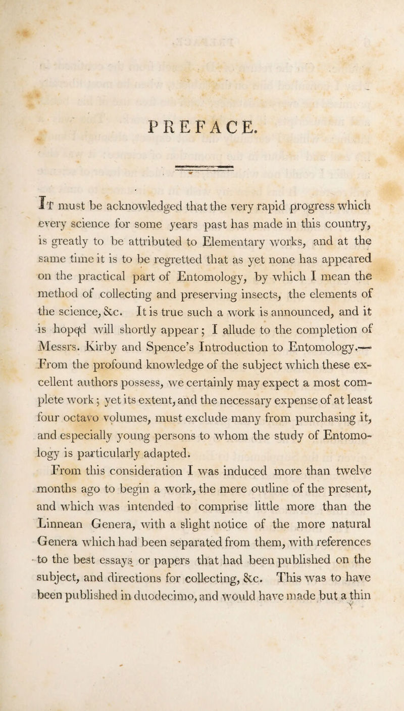 PREFACE. It must be acknowledged that the very rapid progress which every science for some years past has made in this country, is greatly to be attributed to Elementary works, and at the same time it is to be regretted that as yet none has appeared on the practical part of Entomology, by which I mean the method of collecting and preserving insects, the elements of the science, Sic. It is true such a work is announced, and it is hopqd will shortly appear; I allude to the completion of Messrs. Kirby and Spence’s Introduction to Entomology.—- From the profound knowledge of the subject which these ex¬ cellent authors possess, we certainly may expect a most com¬ plete work • yet its extent, and the necessary expense of at least four octavo volumes, must exclude many from purchasing it, and especially young persons to whom the study of Entomo¬ logy is particularly adapted. From this consideration I was induced more than twelve months ago to begin a work, the mere outline of the present, and which was intended to comprise little more than the Linnean Genera, with a slight notice of the more natural Genera which had been separated from them, with references to the best essays or papers that had been published on the subject, and directions for collecting, &c. This was to have been published in duodecimo, and ■would have made but a thin