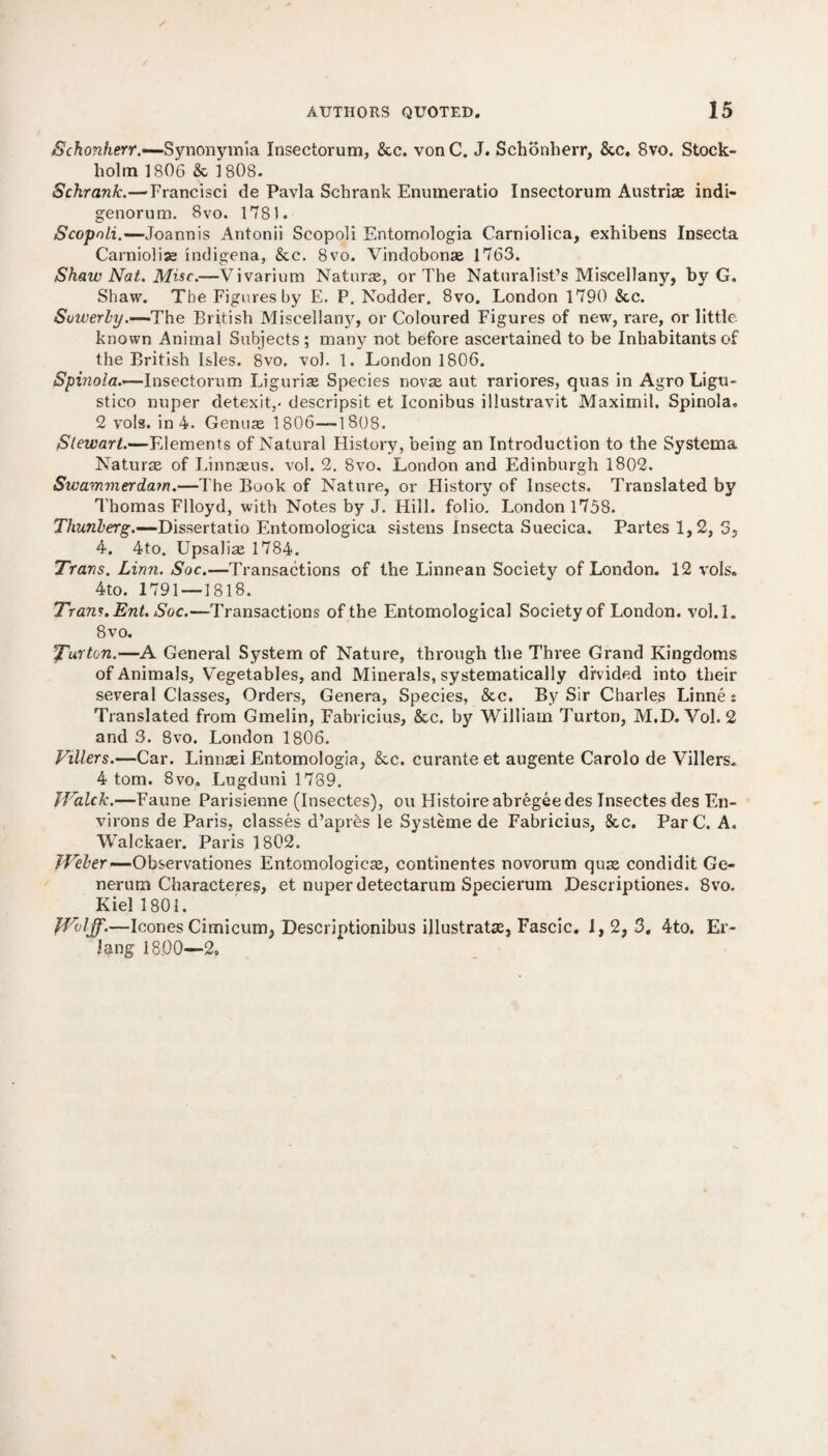 Schon.herr.-~Synonymia Insectorum, &c. vonC. J. Schonherr, &c. 8vo. Stock¬ holm 1806 & 1808. Schrank.—Francisci de Pavla Schrank Enumeratio Insectorum Austria indi- genorum. 8vo. 1781. Scopnli.—-Joarmis Antonii Scopoli Entomologia Carniolica, exhibens Insecta Carniolia indigena, &c. 8vo. Vindobona 1763. Shaw Nat. Misc.—Vivarium Natura, or The Naturalist’s Miscellany, by G. Shaw. The Figures by E. P. Nodder. 8vo. London 1790 &c. Suwerby.—'The British Miscellany, or Coloured Figures of new, rare, or little known Animal Subjects; many not before ascertained to be Inhabitants of the British Isles. 8vo. vol. 1. London 1806. Spinola.—Insectorum Liguria Species nova aut rariores, quas in Agro Ligu- stico nuper detexit,- descripsit et Iconibus illustravit Maximil. Spinola. 2 vols. in 4. Genua 1 806—1808. Stewart.—Elements of Natural History, being an Introduction to the Systema Natura of Linnaus. vol. 2. 8vo. London and Edinburgh 1802. Swammerdam.—The Book of Nature, or History of Insects. Translated by Thomas Flloyd, with Notes by J. Hill, folio. London 1758. Thunberg.—Dissertatio Entomologica sistens Insecta Suecica. Partes 1,2, 5, 4. 4to. UpsaJia 1784. Trans. Linn. Soc.—Transactions of the Linnean Society of London. 12 vols. 4to. 1791—1818. Trans. Ent. Soc.—Transactions of the Entomological Society of London, vol.l. 8vo. 5Furton.—A General System of Nature, through the Three Grand Kingdoms of Animals, Vegetables, and Minerals, systematically divided into their several Classes, Orders, Genera, Species, &c. By Sir Charles Linne: Translated from Gmelin, Fabricius, &c. by William Turton, M.D. Vol. 2 and 3. 8vo. London 1806. Fillers.—Car. Linnai Entomologia, &c. curanteet augente Carolo de Villers. 4 tom. 8vo. Lugduni 1789. JFalck.—Faune Parisienne (Insectes), on Histoireabregeedes Insectes des En¬ virons de Paris, classes d’apres le Systeme de Fabricius, See. ParC. A. Walckaer. Paris 1802. Weber—Observations Entomologica, continentes novorum qua condidit Ge- nerutn Characteres, et nuper detectarum Specierum Descriptions. 8vo. Kiel 1801. Wolff.—leones Cimicum, Descriptionibus illustrata, Fascic. I, 2, 3. 4to. Er¬ lang 18.00—2.