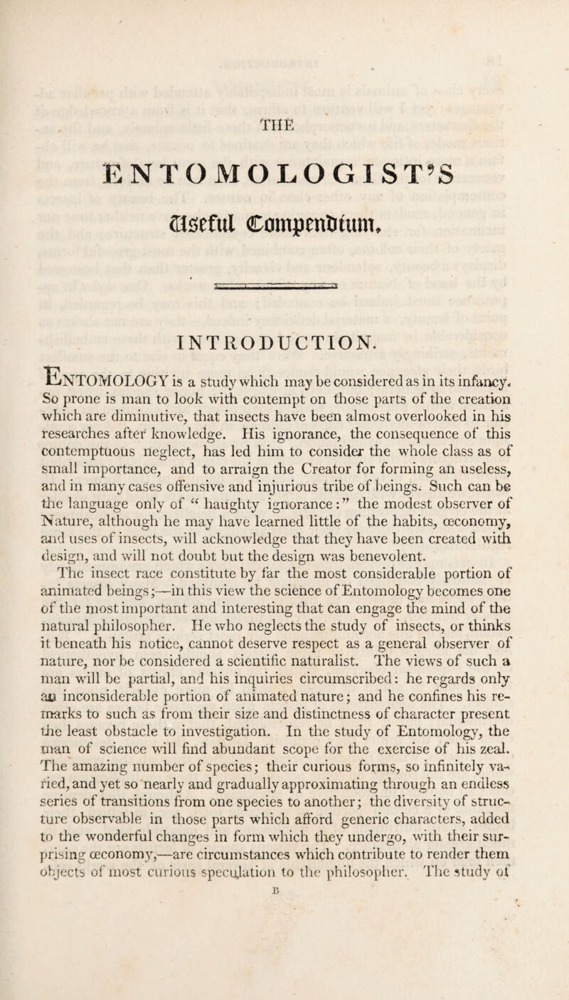 tiie ENTOMOLOGIST’S useful Compendium, INTRODUCTION. Entomology is a study which may be considered as in its infancy. So prone is man to look with contempt on those parts of the creation which are diminutive, that insects have been almost overlooked in his researches after knowledge. His ignorance, the consequence of this contemptuous neglect, has led him to consider the whole class as of small importance, and to arraign the Creator for forming an useless, and in many cases offensive and injurious tribe of beings. Such can be the language only of “ haughty ignorance: ” the modest observer of Nature, although he may have learned little of the habits, oeconomy, and uses of insects, will acknowledge that they have been created with design, and will not doubt but the design was benevolent. The insect race constitute by far the most considerable portion of animated beings;—in this view the science of Entomology becomes one of the most important and interesting that can engage the mind of the natural philosopher. He who neglects the study of insects, or thinks it beneath his notice, cannot deserve respect as a general observer of nature, nor be considered a scientific naturalist. The views of such a man will be partial, and his inquiries circumscribed: he regards only ac inconsiderable portion of animated nature; and he confines his re¬ marks to such as from their size and distinctness of character present tire least obstacle to investigation. In the study of Entomology, the man of science will find abundant scope for the exercise of his zeal. The amazing number of species; their curious forms, so infinitely va-. tied, and yet so nearly and gradually approximating through an endless series of transitions from one species to another; the diversity of struc¬ ture observable in those parts which afford generic characters, added to the wonderful changes in form which they undergo, with their sur¬ prising oeconomy,—are circumstances which contribute to render them objects of most curious speculation to the philosopher. The study of B