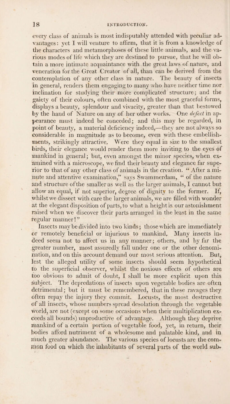 every class of animals is most indisputably attended with peculiar ad¬ vantages : yet I will venture to affirm, that it is from a knowledge of the characters and metamorphoses of these little animals, and the va¬ rious modes of life which they are destined to pursue, that he will ob¬ tain a more intimate acquaintance with the great laws of nature, and veneration for the Great Creator of all, than can be derived from the contemplation of any other class in nature, The beauty of insects in genera], renders them engaging to many who have neither time nor inclination for studying their more complicated structure; and the gaiety of their colours, often combined with the most graceful forms, displays a beauty, splendour and vivacity, greater than that bestowed by the hand of Nature on any of her other works. One defect in ap¬ pearance must indeed be conceded; and this may be regarded, in point of beauty, a material deficiency indeed,—they are not always so considerable in magnitude as to become, even with these embellish¬ ments, strikingly attractive. Were they equal in size to the smallest birds, their elegance would render them more inviting to the eyes of mankind in general; but, even amongst the minor species, when ex¬ amined with a microscope, we find their beauty and elegance far supe¬ rior to that of any other class of animals in the creation. u After a mi¬ nute and attentive examination,” says Swammerdam, “ of the nature and structure of the smaller as well as the larger animals, I cannot but allow an equal, if not superior, degree of dignity to the former. If, whilst we dissect with care the larger animals, we are filled with wonder at the elegant disposition of parts, to what a height is our astonishment raised when we discover their parts arranged in the least in the same regular manner!” Insects may be divided into two kinds; those which are immediately or remotely beneficial or injurious to mankind. Many insects in¬ deed seem not to affect us in any manner; others, and by far the greater number, most assuredly fall under one or the other denomi¬ nation, and on this account demand our most serious attention. But, lest the alleged utility of some insects should seem hypothetical to the superficial observer, whilst the noxious effects of others are too obvious to admit of doubt, I shall be more explicit upon this subject. The depredations of insects upon vegetable bodies are often detrimental; but it must be remembered, that in these ravages they often repay the injury they commit. Locusts, the most destructive of all insects, whose numbers spread desolation through the vegetable world, are not (except on some occasions when their multiplication ex¬ ceeds all bounds) unproductive of advantage. Although they deprive mankind of a certain portion of vegetable food, yet, in return, their bodies afford nutriment of a wholesome and palatable kind, and in much greater abundance. The various species of locusts are the com¬ mon food on which the inhabitants of several parts of the world sub*
