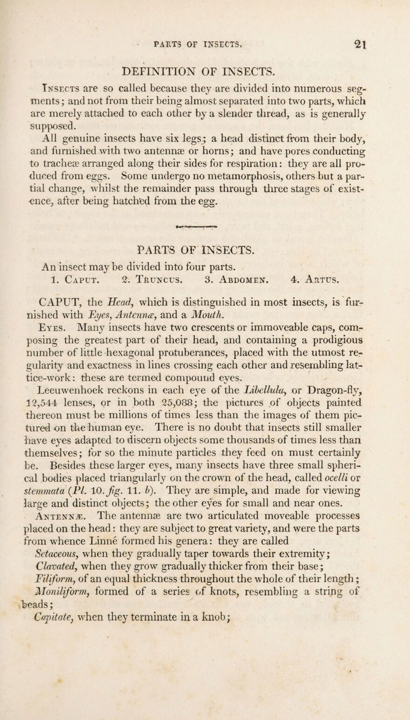 DEFINITION OF INSECTS. Insects are so called because they are divided into numerous seg¬ ments; and not from their being almost separated into two parts, which are merely attached to each other by a slender thread, as is generally supposed. All genuine insects have six legs; a head distinct from their body, and furnished with two antennae or horns; and have pores conducting to tracheae arranged along their sides for respiration: they are all pro¬ duced from eggs. Some undergo no metamorphosis, others but a par¬ tial change, whilst the remainder pass through three stages of exist¬ ence, after being hatched from the egg. PARTS OF INSECTS. An insect may be divided into four parts. 1. Caput. 2. TRuncus. 3. Abdomen. 4. Artus. CAPUT, the Head, which is distinguished in most insects, is fur¬ nished with Eyes, Antenna, and a Mouth. Eyes. Many insects have two crescents or immoveable caps, com¬ posing the greatest part of their head, and containing a prodigious number of little hexagonal protuberances, placed with the utmost re¬ gularity and exactness in lines crossing each other and resembling lat¬ tice-work : these are termed compound eyes. Leeuwenhoek reckons in each eye of the Libellula, or Dragon-fly, 12,544 lenses, or in both 25,088; the pictures of objects painted thereon must be millions of times less than the images of them pic¬ tured on the human eye. There is no doubt that insects still smaller have eyes adapted to discern objects some thousands of times less than themselves; for so the minute particles they feed on must certainly be. Besides these larger eyes, many insects have three small spheri¬ cal bodies placed triangularly on the crown of the head, called ocelli or stemmata (PL 10.fig. 11. b). They are simple, and made for viewing large and distinct objects; the other eyes for small and near ones. Antennae. The antennas are two articulated moveable processes placed on the head: they are subject to great variety, and were the parts from whence Linne formed his genera: they are called Setaceous, when they gradually taper towards their extremity; Clavated, when they grow gradually thicker from their base; Filiform, of an equal thickness throughout the whole of their length; Moniliform, formed of a series of knots, resembling a string of beads; Capitate, when they terminate in a knob;