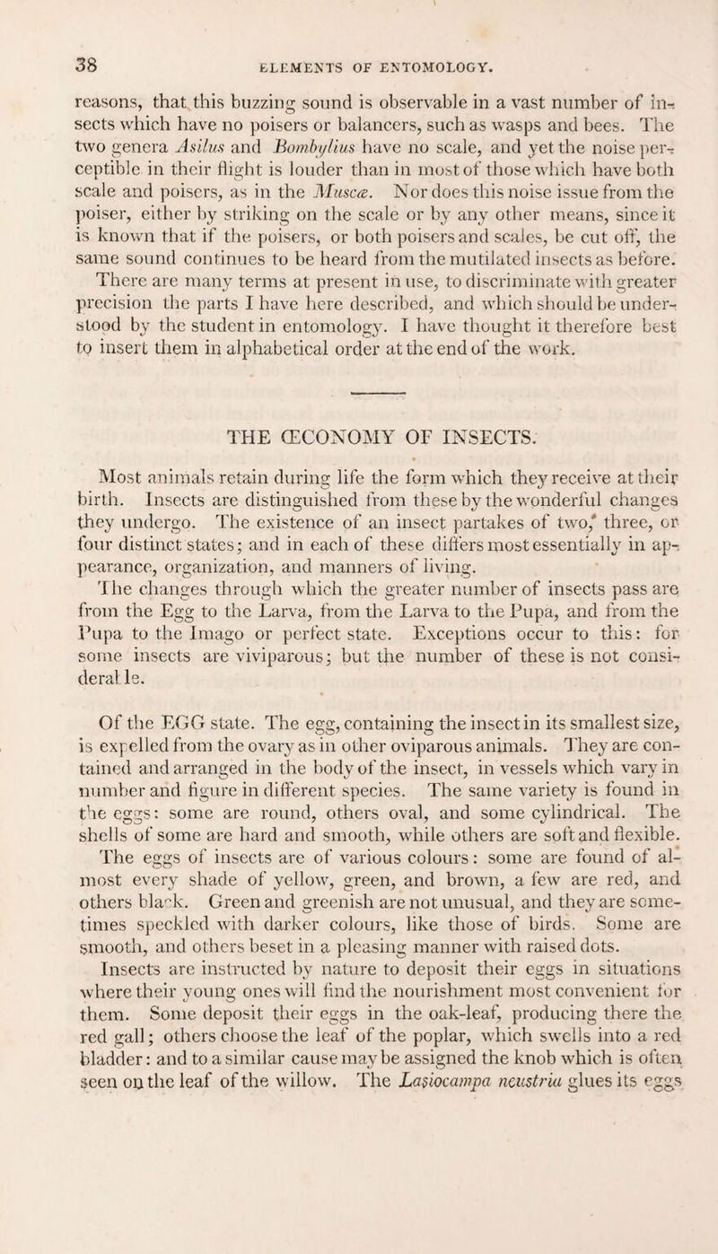 reasons, that this buzzing sound is observable in a vast number of In-s sects which have no poisers or balancers, such as wasps and bees. The two genera Asilus and Bombylius have no scale, and yet the noise per¬ ceptible in their flight is louder than in most of those which have both scale and poisers, as in the Musca. Nor does this noise issue from the poiser, either by striking on the scale or by any other means, since it is known that if the poisers, or both poisers and scales, be cut off, the same sound continues to be heard from the mutilated insects as before. There are many terms at present in use, to discriminate with greater precision the parts I have here described, and which should be under¬ stood by the student in entomology. I have thought it therefore best to insert them in alphabetical order at the end of the work. THE (ECONOMY OF INSECTS. ■ Most animals retain during life the form which they receive at their birth. Insects are distinguished from these by the wonderful changes they undergo. The existence of an insect partakes of two,* three, or four distinct states; and in each of these differs most essentially in ap-. pearance, organization, and manners of living. The changes through which the greater number of insects pass are from the Egg to the Larva, from the Larva to the Pupa, and from the Pupa to the Imago or perfect state. Exceptions occur to this: for some insects are viviparous; but the number of these is not consi¬ der at le. Of the EGG state. The egg, containing the insect in its smallest size, is expelled from the ovary as in other oviparous animals. They are con¬ tained and arranged in the body of the insect, in vessels which vary in number and figure in different species. The same variety is found in the eggs: some are round, others oval, and some cylindrical. The shells of some are hard and smooth, while others are soft and flexible. The eggs of insects are of various colours: some are found of al¬ most every shade of yellowy green, and brown, a few are red, and others black. Green and greenish are not unusual, and they are some¬ times speckled with darker colours, like those of birds. Some are smooth, and others beset in a pleasing manner with raised dots. Insects are instructed by nature to deposit their eggs in situations where their young ones will find the nourishment most convenient tor them. Some deposit their eggs in the oak-leaf, producing there the red gall; others choose the leaf of the poplar, which swells into a red bladder: and to a similar cause may be assigned the knob which is often seen on the leaf of the willow. The LaAocampa neustria glues its eggs