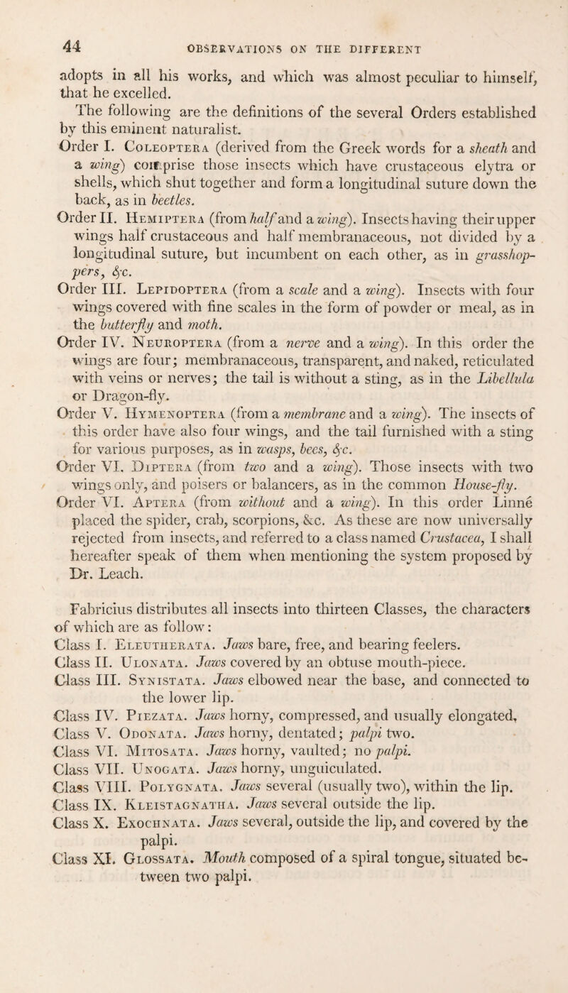 adopts in all his works, and which was almost peculiar to himself, that he excelled. The following are the definitions of the several Orders established by this eminent naturalist. Order I. Coleoptera (derived from the Greek words for a sheath and a wing) coirprise those insects which have crustaceous elytra or shells, which shut together and form a longitudinal suture down the back, as in beetles. Order II. Hemiptera (from half and a wing). Insectshaving their upper wings halt crustaceous and half membranaceous, not divided by a longitudinal suture, but incumbent on each other, as in grasshop¬ pers, &fC. Order III. Lepidoptera (from a scale and a wing). Insects with four wings covered with fine scales in the form of powder or meal, as in the butterfly and moth. Order IV. Neuroptera (from a nerve and a wing). In this order the wings are four; membranaceous, transparent, and naked, reticulated with veins or nerves; the tail is without a sting, as in the Libellula or Dragon-fly. Order V. Hymenoptera (from a membrane and a wing). The insects of this order have also four wings, and the tail furnished with a sting for various purposes, as in wasps, bees, 3,-c. Order VI. Diptera (from two and a wing). Those insects with two wings only, and poisers or balancers, as in the common House-fly. Order VI. Aptera (from without and a wing). In this order Linne placed the spider, crab, scorpions, &c. As these are now universally rejected from insects, and referred to a class named Crustacea, I shall hereafter speak of them when mentioning the system proposed by Dr. Leach. Fabricius distributes all insects into thirteen Classes, the characters of which are as follow: Class I. Eleutherata. Jaws bare, free, and bearing feelers. Class II. Ulonata. Jaws covered by an obtuse mouth-piece. Glass III. Synistata. Jaws elbowed near the base, and connected to the lower lip. Class IV. Piezata. Jaws homy, compressed, and usually elongated. Class V. Odonata. Jaws horny, dentated; palpi two. Class VI. Mitosata. Jaws horny, vaulted; wo palpi. Class VII. Unogata. Jaws horny, unguiculated. Class VIII. Polygnata, Jaws several (usually two), within the lip. Class IX. Kleistagnatha. Jaws several outside the lip. Class X. Exociinata. Jaws several, outside the lip, and covered by the palpi. Class XI. Glossata. Mouth composed of a spiral tongue, situated be¬ tween two palpi.