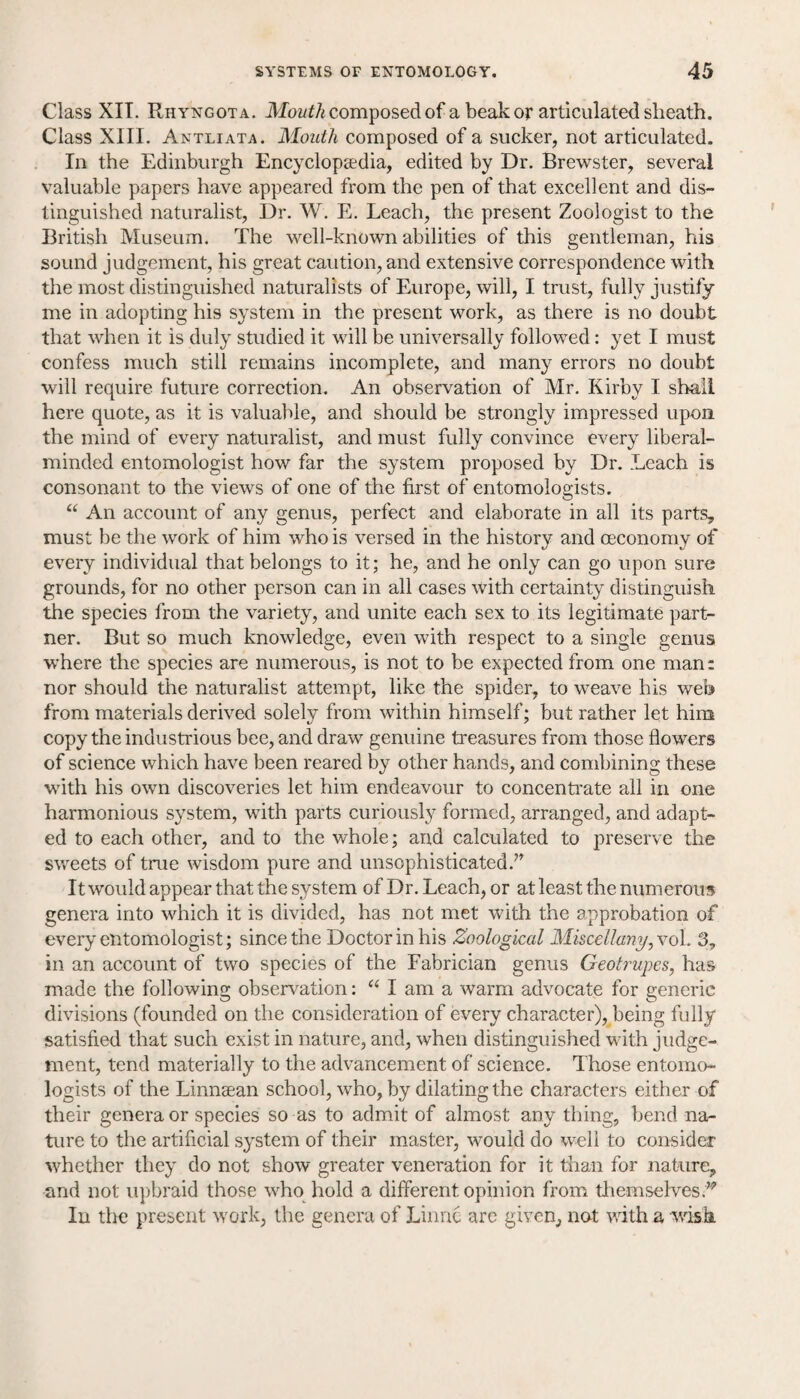 Class XIT. Rhyngota. Mouthcomposed of a beak or articulated sheath. Class XIII. Antliata. Mouth composed of a sucker, not articulated. In the Edinburgh Encyclopaedia, edited by Dr. Brewster, several valuable papers have appeared from the pen of that excellent and dis¬ tinguished naturalist, Dr. W. E. Leach, the present Zoologist to the British Museum. The well-known abilities of this gentleman, his sound judgement, his great caution, and extensive correspondence with the most distinguished naturalists of Europe, will, I trust, fully justify me in adopting his system in the present work, as there is no doubt that when it is duly studied it will be universally followed: yet I must confess much still remains incomplete, and many errors no doubt will require future correction. An observation of Mr. Kirby I shall here quote, as it is valuable, and should be strongly impressed upon the mind of every naturalist, and must fully convince every liberal- minded entomologist how far the system proposed by Dr. Leach is consonant to the views of one of the first of entomologists. “ An account of any genus, perfect and elaborate in all its parts, must be the work of him who is versed in the history and oeconomy of every individual that belongs to it; he, and he only can go upon sure grounds, for no other person can in all cases with certainty distinguish the species from the variety, and unite each sex to its legitimate part¬ ner. But so much knowledge, even with respect to a single genus where the species are numerous, is not to be expected from one man: nor should the naturalist attempt, like the spider, to weave his web from materials derived solely from within himself; but rather let him copy the industrious bee, and draw genuine treasures from those flowers of science which have been reared by other hands, and combining these with his own discoveries let him endeavour to concentrate all in one harmonious system, with parts curiously formed, arranged, and adapt¬ ed to each other, and to the whole; and calculated to preserve the sweets of true wisdom pure and unsophisticated.7’ It would appear that the system of Dr. Leach, or at least the numerous, genera into which it is divided, has not met with the approbation of every entomologist; since the Doctor in his Zoological Miscellany, vol. 3, in an account of two species of the Fabrician genus Geotrupes, has made the following observation: “ I am a warm advocate for generic divisions (founded on the consideration of every character), being fully satisfied that such exist in nature, and, when distinguished with judge¬ ment, tend materially to the advancement of science. Those entomo¬ logists of the Linnasan school, who, by dilating the characters either of their genera or species so as to admit of almost any thing, bend na¬ ture to the artificial system of their master, would do well to consider whether they do not show greater veneration for it than for nature, and not upbraid those who hold a different opinion from themselves.’*' In the present work, the genera of Linnc are given, not with a wish