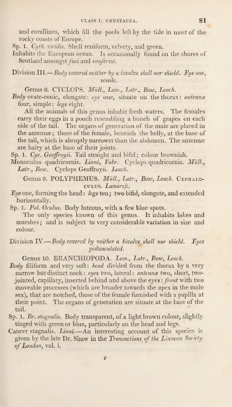 and corallines, which fill the pools left by the tide in most of the rocky coasts of Europe. Sp. 1. Cyth. viridis. Shell reniform, velvety, and green. Inhabits the European ocean. Is occasionally found on the shores of Scotland amongst/kci and conferva. Division III.—Body covered neither hy a bivalve shell nor shield. Eye one, sessile. Genus 8. CYCLOPS. Mull., Lam., Latr., Bose, .Leach. Body ovate-conic, elongate: eye one, situate on the thorax: antenna four, simple: legs eight. All the animals of this genus inhabit fresh waters. The females carry their eggs in a pouch resembling a bunch of grapes on each side of the tail. The organs of generation of the male are placed in the antennas; those of the female, beneath the belly, at the base of the tail, which is abruptly narrower than the abdomen. The antennas are hairy at the base of their joints. Sp. 1. Cyc. Geoffroyii. Tail straight and bifid; colour brownish. Monoculus quadricornis. Linne, Fabr. Cyclops quadricornis. Mull., Latr., Bose. Cyclops Geoffroyii. Leach. Genus 9. POLYPHEMUS. Mull., Latr., Bose, Leach. Cephalo- culus. Lamarck. Eye one, forming the head: legs ten; two bifid, elongate, and extended horizontally. Sp. 1. Pol. Oculus. Body luteous, with a few blue spots. The only species known of this genus. It inhabits lakes and marshes; and is subject to very considerable variation in size and colour. Division IV.—Body covered by neither a bivalve shell nor shield. Eyes 'pedunculated. Genus 10. BRANCHIOPODA. Lam., Latr., Bose, Leach. Body filiform and very soft: head divided from the thorax by a very narrow but distinct neck: eyes two, lateral: antenna two, short, two- jointed, capillary, inserted behind and above the eyes: front with two moveable processes (which are broader towards the apex in the male sex), that are notched, those of the female furnished with a papilla at their point. The organs of generation are situate at the base of the tail. Sp. 1. Br. stagnalis. Body transparent, of a light brown colour, slightly tinged with green or blue, particularly on the head and legs. Cancer stagnalis. Linn'e.—An interesting account of this species is given by the late Dr. Shaw in the Transactions of the Linnean Society of London, vol. i. p