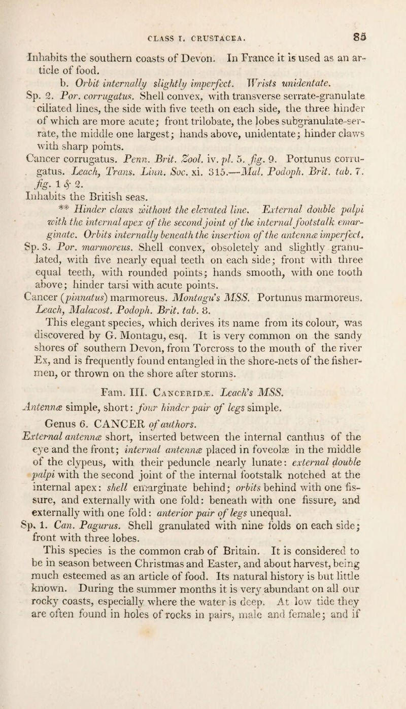 Inhabits the southern coasts of Devon. In France it is used as an ar¬ ticle of food. b. Orbit internally slightly imperfect. TFmfs unidentate. Sp. 2. Par. corrugatus. Shell convex, with transverse serrate-granulate ciliated lines, the side with five teeth on each side, the three hinder of which are more acute; front trilobate, the lobes subgranulate-ser- rate, the middle one largest; hands above, unidentate; hinder claws with sharp points. Cancer corrugatus. Penn. Brit. Zool. iv. pi. 5. fig. 9. Portunus corru¬ gatus. Leach, Trans. Linn. Sue. xi. 315.—Mai. Podoph. Brit. tab. 7. fig. 1 $ 2. Inhabits the British seas. ** Hinder claws without the elevated line. External double palpi zeith the internal apex of the second joint of the internal footstalk emar- ginate. Orbits internally beneath the insertion of the antennae imperfect. Sp. 3. Por. mamioreus. Shell convex, obsoletely and slightly granu¬ lated, with five nearly equal teeth on each side; front with three equal teeth, with rounded points; hands smooth, with one tooth above; hinder tarsi with acute points. Cancer (pinnatus) marmoreus. Montagu's MSS. Portunus marmoreus. Leach, Malacost. Podoph. Brit. tab. 8. This elegant species, which derives its name from its colour, was discovered by G. Montagu, esq. It is very common on the sandy shores of southern Devon, from Torcross to the mouth of the river Ex, and is frequently found entangled in the shore-nets of the fisher¬ men, or thrown on the shore after storms. Fam. III. Canceridje. Leach's MSS. Antennae simple, short: four hinder pair of legs simple. Genus 6. CANCER of authors. External antennae short, inserted between the internal canthus of the eye and the front; internal antennae placed in foveoloe in the middle of the clypeus, with their peduncle nearly lunate: external double palpi with the second joint of the internal footstalk notched at the internal apex: shell emarginate behind; orbits behind with one fis¬ sure, and externally with one fold: beneath with one fissure, and externally with one fold: anterior pair of legs unequal. Sp. 1. Can. Pagurus. Shell granulated with nine folds on each side; front with three lobes. This species is the common crab of Britain. It is considered to be in season between Christmas and Easter, and about harvest, being much esteemed as an article of food. Its natural history is but little known. During the summer months it is very abundant on all our rocky coasts, especially where the water is deep. At low tide they are often found in holes of rocks in pairs, male and female; and if