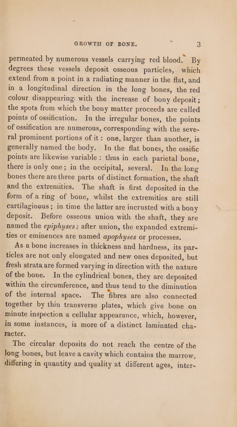 permeated by numerous vessels carrying red blood. By degrees these vessels deposit osseous particles, which extend from a point in a radiating manner in the flat, and in a longitudinal direction in the long bones, the red colour disappearing. with the increase of bony deposit ; the spots from which the bony matter proceeds are called points of ossification. In the irregular bones, the points of ossification are numerous, corresponding with the seve- ral prominent portions of it: one, larger than another, is generally named the body. In the flat bones, the ossific points are likewise variable : thus in each parietal bone, there is only one; in the occipital, several. In the long bones there are three parts of distinct formation, the shaft and the extremities. The shaft is first deposited in the form of a ring of bone, whilst the extremities are still cartilaginous; in time the latter are incrusted with a bony deposit. Before osseous union with the shaft, they are named the epiphyses ; after union, the expanded extremi- ties or eminences are named apophyses or processes. As a bone increases in thickness and hardness, its par- ticles are not only elongated and new ones deposited, but fresh strata are formed varying in direction with the nature of the bone. In the cylindrical bones, they are deposited within the circumference, and thus tend to the diminution of the internal space. The fibres are also connected together by thin transverse plates, which give bone on minute inspection a cellular appearance, which, however, in some instances, is more of a distinct laminated cha- Tacter. The circular deposits do not reach the centre of the long bones, but leave a cavity which contains the marrow, differing in quantity and quality at different ages, inter-