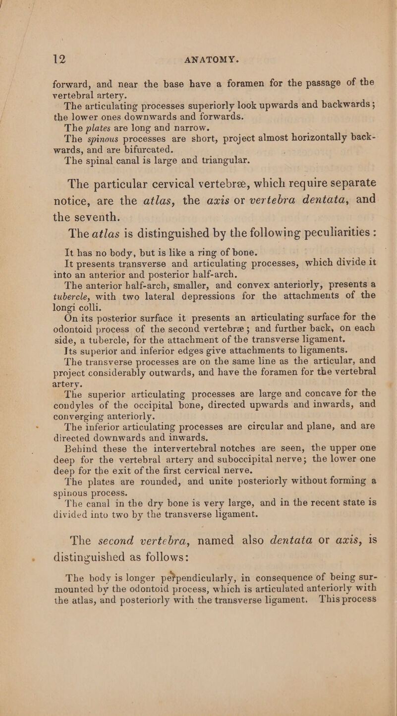 forward, and near the base have a foramen for the passage of the vertebral artery. The articulating processes superiorly look upwards and backwards ; the lower ones downwards and forwards. The plates are long and narrow. The spinous processes are short, project almost horizontally back- wards, and are bifurcated. The spinal canal is large and triangular. The particular cervical vertebree, which require separate notice, are the atlas, the axis or vertebra dentata, and the seventh. The atlas is distinguished by the following peculiarities : It has no body, but is like a ring of bone. It presents transverse and articulating processes, which divide it into an anterior and posterior half-arch. The anterior half-arch, smaller, and convex anteriorly, presents a tubercle, with two lateral depressions for the attachments of the longi colli. On its posterior surface it presents an articulating surface for the odontoid process of the second vertebra; and further back, on each side, a tubercle, for the attachment of the transverse ligament. Its superior and inferior edges give attachments to ligaments. The transverse processes are on the same line as the articular, and project considerably outwards, and have the foramen for the vertebral artery. The superior articulating processes are large and concave for the condyles of the occipital bone, directed upwards and inwards, and converging anteriorly. The inferior articulating processes are circular and plane, and are directed downwards and inwards. Behind these the intervertebral notches are seen, the upper one deep for the vertebral artery and suboccipital nerve; the lower one deep for the exit of the first cervical nerve. The plates are rounded, and unite posteriorly without forming a spinous process. The canal in the dry bone is very large, and in the recent state is divided into two by the transverse ligament. The second vertebra, named also dentata or axis, 1s distinguished as follows: The body is longer pe¥pendicularly, in consequence of being sur- - mounted by the odontoid process, which is articulated anteriorly with the atlas, and posteriorly with the transverse ligament. This process