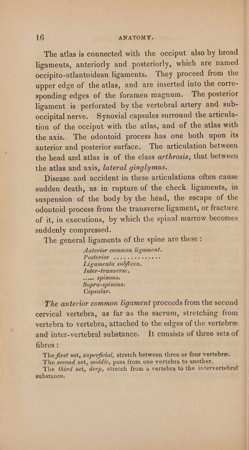 The atlas is connected with the occiput also by broad ligaments, anteriorly and posteriorly, which are named occipito-atlantoidean ligaments. They proceed from the upper edge of the atlas, and are inserted into the corre- sponding edges of the foramen magnum. The posterior ligament is perforated by the vertebral artery and sub- occipital nerve. Synovial capsules surround the articula- tion of the occiput with the atlas, and of the atlas with the axis. The odontoid process has one both upon its anterior and posterior surface. The articulation between the atlas and axis, lateral ginglymus. Disease and accident in these articulations often cause sudden death, as in rupture of the check ligaments, in suspension of the body by the head, the escape of the odontoid process from the transverse ligament, or fracture of it, in executions, by which the spinal marrow becomes suddenly compressed. The general ligaments of the spine are these Anterior common ligament. Postertor woosssoeees eee Ligamenta subflava. Inter -tranverse. seveee SPUNOUS. Supra-spinous. Capsular. The anterior common ligament proceeds from the second cervical vertebra, as far as the sacrum, stretching from vertebra to vertebra, attached to the edges of the vertebre and inter-vertebral substance. It consists of three sets of fibres : The first set, superficial, stretch between three or four vertebrae. The second set, middle, pass from one vertebra to another. The third set, deep, stretch from a vertebra to the intervertebral substance.