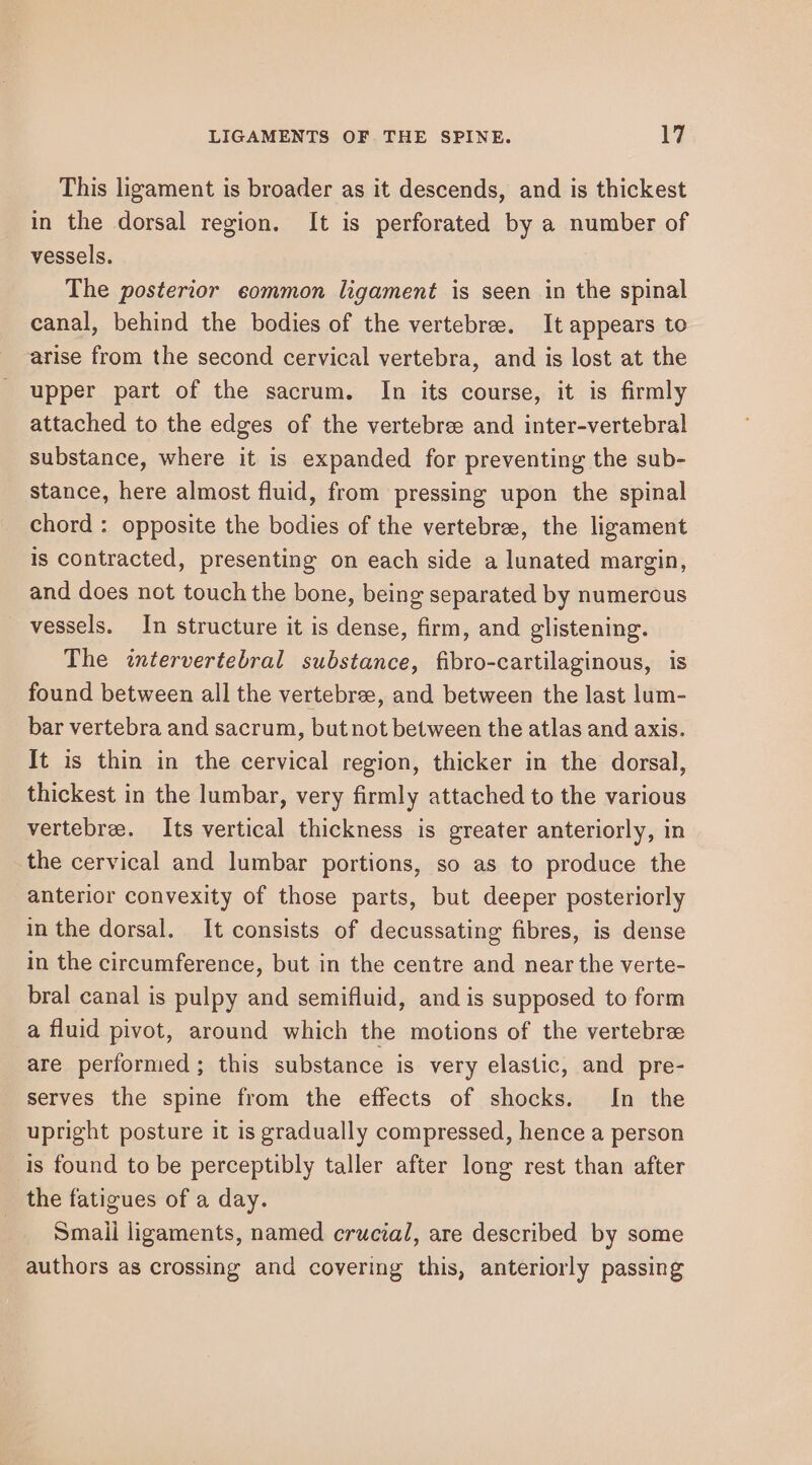 This ligament is broader as it descends, and is thickest in the dorsal region. It is perforated by a number of vessels. The posterior eommon ligament is seen in the spinal canal, behind the bodies of the vertebree. It appears to arise from the second cervical vertebra, and is lost at the upper part of the sacrum. In its course, it is firmly attached to the edges of the vertebree and inter-vertebral substance, where it is expanded for preventing the sub- stance, here almost fluid, from pressing upon the spinal chord : opposite the bodies of the vertebrae, the ligament is contracted, presenting on each side a lunated margin, and does not touch the bone, being separated by numerous vessels. In structure it is dense, firm, and glistening. The intervertebral substance, fibro-cartilaginous, is found between all the vertebree, and between the last lum- bar vertebra and sacrum, but not between the atlas and axis. It is thin in the cervical region, thicker in the dorsal, thickest in the lumbar, very firmly attached to the various vertebre. Its vertical thickness is greater anteriorly, in the cervical and lumbar portions, so as to produce the anterior convexity of those parts, but deeper posteriorly in the dorsal. It consists of decussating fibres, is dense in the circumference, but in the centre and near the verte- bral canal is pulpy and semifluid, and is supposed to form a fluid pivot, around which the motions of the vertebre are perfornied; this substance is very elastic, and pre- serves the spine from the effects of shocks. In the upright posture it is gradually compressed, hence a person is found to be perceptibly taller after long rest than after the fatigues of a day. Smaii ligaments, named crucial, are described by some authors as crossing and covering this, anteriorly passing