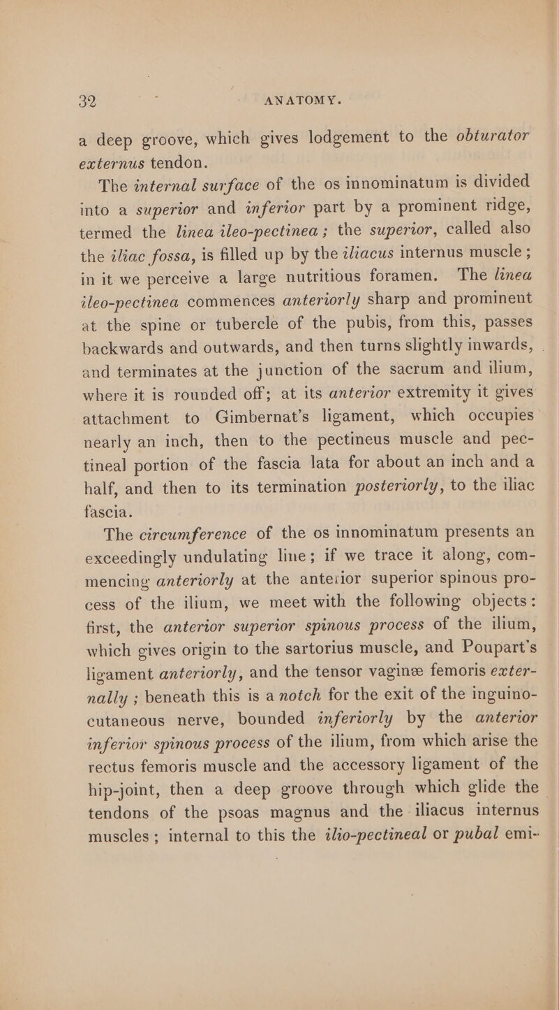 a deep groove, which gives lodgement to the obturator externus tendon. The internal surface of the os innominatum is divided into a superior and inferior part by a prominent ridge, termed the linea ileo-pectinea; the superior, called also the iliac fossa, is filled up by the zliacus internus muscle ; in it we perceive a large nutritious foramen. The linea ileo-pectinea commences anteriorly sharp and prominent at the spine or tubercle of the pubis, from this, passes backwards and outwards, and then turns slightly inwards, . and terminates at the junction of the sacrum and ilium, where it is rounded off; at its anterior extremity it gives attachment to Gimbernat’s ligament, which occupies nearly an inch, then to the pectineus muscle and pec- tineal portion of the fascia lata for about an inch and a half, and then to its termination posteriorly, to the iliac fascia. The circumference of the os innominatum presents an exceedingly undulating line; if we trace it along, com- mencing anteriorly at the anterior superior spinous pro- cess of the ilium, we meet with the following objects: first, the anterior superior spinous process of the ilium, which gives origin to the sartorius muscle, and Poupart’s ligament anteriorly, and the tensor vaginee femoris exter- nally ; beneath this is a notch for the exit of the inguino- cutaneous nerve, bounded inferiorly by the anterior inferior spinous process of the ilium, from which arise the rectus femoris muscle and the accessory ligament of the hip-joint, then a deep groove through which glide the - tendons of the psoas magnus and the iliacus internus muscles ; internal to this the ilio-pectineal or pubal emi-