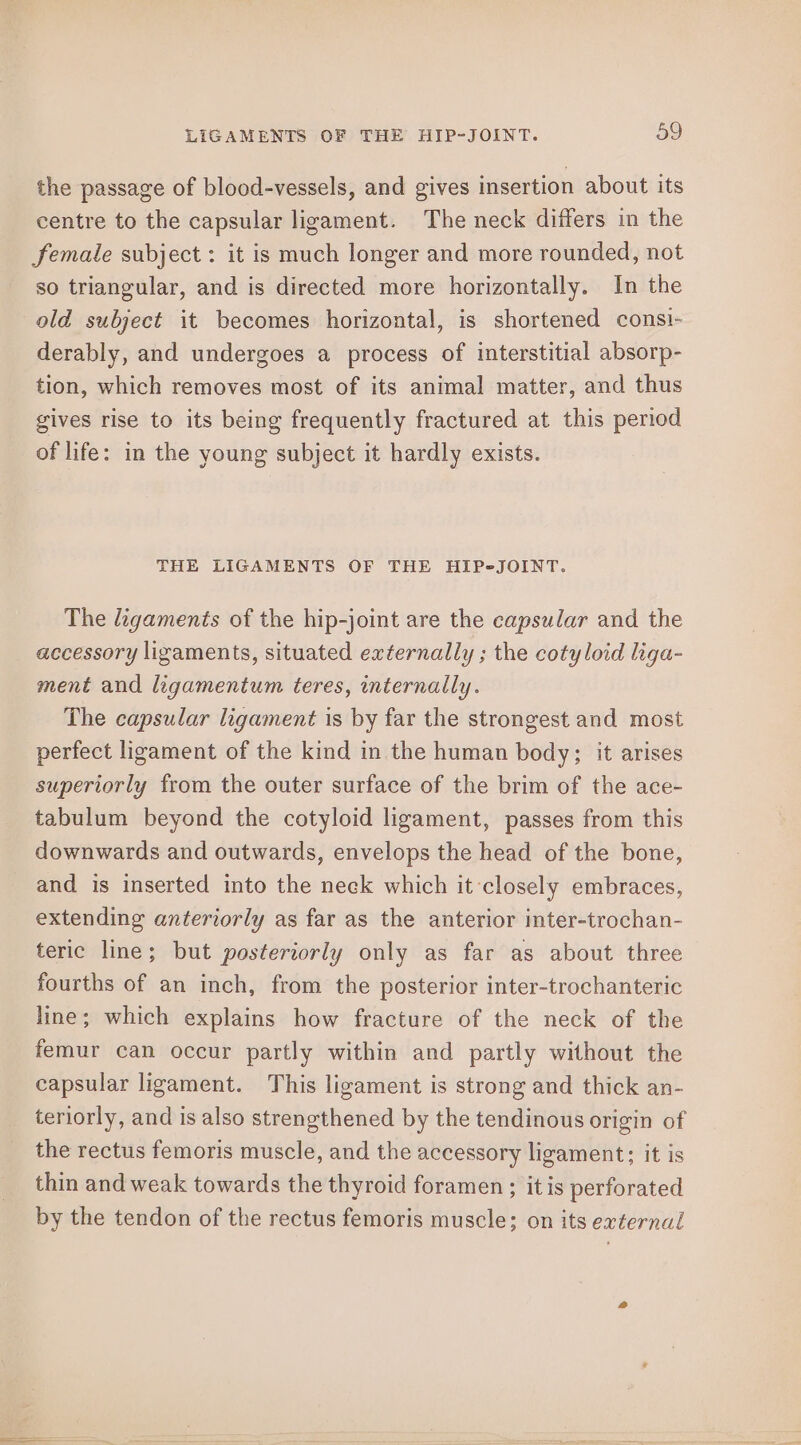 the passage of blood-vessels, and gives insertion about its centre to the capsular ligament. The neck differs in the female subject: it is much longer and more rounded, not so triangular, and is directed more horizontally. In the old subject it becomes horizontal, is shortened consi- derably, and undergoes a process of interstitial absorp- tion, which removes most of its animal matter, and thus gives rise to its being frequently fractured at this period of life: in the young subject it hardly exists. THE LIGAMENTS OF THE HIP-JOINT. The ligaments of the hip-joint are the capsular and the accessory ligaments, situated externally ; the cotyloid liga- ment and ligamentum teres, internally. The capsular ligament is by far the strongest and most perfect ligament of the kind in the human body; it arises superiorly from the outer surface of the brim of the ace- tabulum beyond the cotyloid ligament, passes from this downwards and outwards, envelops the head of the bone, and is inserted into the neck which it closely embraces, extending anteriorly as far as the anterior inter-trochan- teric line; but posteriorly only as far as about three fourths of an inch, from the posterior inter-trochanteric line; which explains how fracture of the neck of the femur can occur partly within and partly without the capsular ligament. This ligament is strong and thick an- teriorly, and is also strengthened by the tendinous origin of the rectus femoris muscle, and the accessory ligament; it is thin and weak towards the thyroid foramen; itis perforated by the tendon of the rectus femoris muscle; on its external