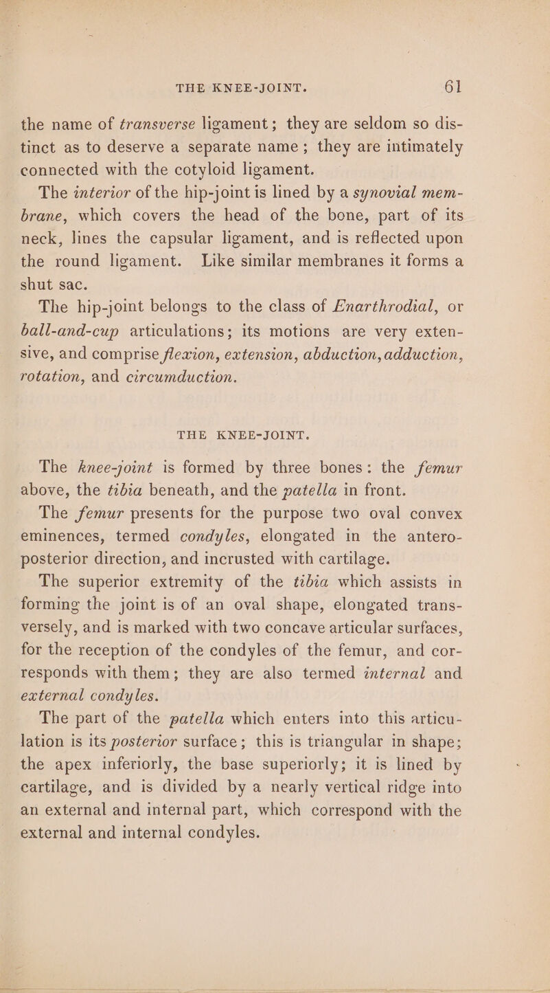 the name of transverse ligament; they are seldom so dis- tinct as to deserve a separate name; they are intimately connected with the cotyloid ligament. The interior of the hip-joint is lined by a synovial mem- brane, which covers the head of the bone, part of its neck, lines the capsular ligament, and is reflected upon the round ligament. Like similar membranes it forms a shut sac. The hip-joint belongs to the class of Enarthrodial, or ball-and-cup articulations; its motions are very exten- sive, and comprise flexion, extension, abduction, adduction, rotation, and circumduction. THE KNEE-JOINT. The knee-joint is formed by three bones: the femur above, the ¢zbia beneath, and the patella in front. The femur presents for the purpose two oval convex eminences, termed condyles, elongated in the antero- posterior direction, and incrusted with cartilage. The superior extremity of the t2bza which assists in forming the joint is of an oval shape, elongated trans- versely, and is marked with two concave articular surfaces, for the reception of the condyles of the femur, and cor- responds with them; they are also termed internal and external condyles. The part of the patella which enters into this articu- lation is its posterior surface; this is triangular in shape; the apex inferiorly, the base superiorly; it is lined by cartilage, and is divided by a nearly vertical ridge into an external and internal part, which correspond with the external and internal condyles.