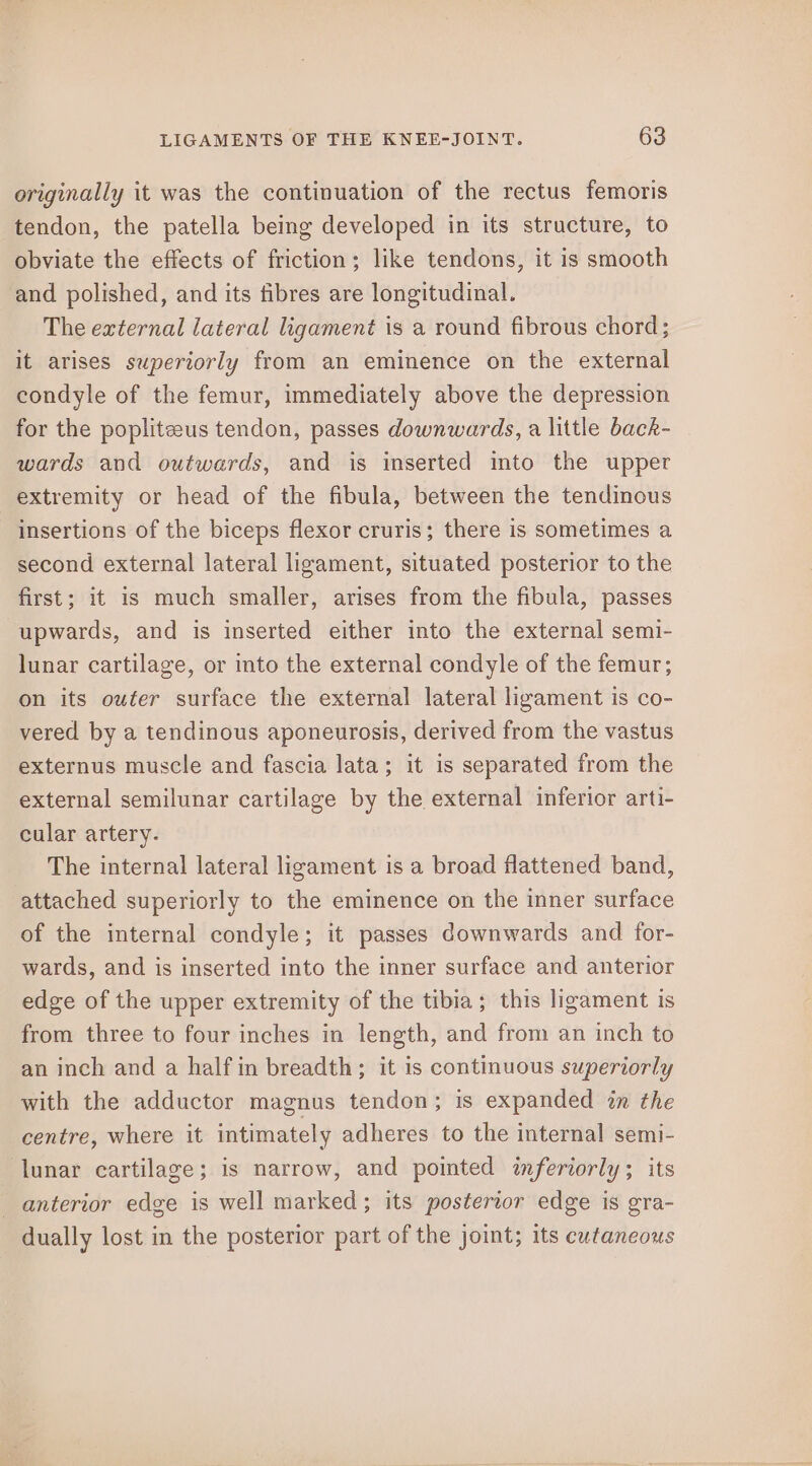 originally it was the continuation of the rectus femoris tendon, the patella being developed in its structure, to obviate the effects of friction; like tendons, it is smooth and polished, and its fibres are longitudinal. The external lateral ligament is a round fibrous chord; it arises superiorly from an eminence on the external condyle of the femur, immediately above the depression for the poplitzeus tendon, passes downwards, a little back- wards and outwards, and is inserted into the upper extremity or head of the fibula, between the tendinous insertions of the biceps flexor cruris; there is sometimes a second external lateral ligament, situated posterior to the first; it is much smaller, arises from the fibula, passes upwards, and is inserted either into the external semi- lunar cartilage, or into the external condyle of the femur; on its outer surface the external lateral ligament is co- vered by a tendinous aponeurosis, derived from the vastus externus muscle and fascia lata; it is separated from the external semilunar cartilage by the external inferior arti- cular artery. The internal lateral ligament is a broad flattened band, attached superiorly to the eminence on the inner surface of the internal condyle; it passes downwards and for- wards, and is inserted into the inner surface and anterior edge of the upper extremity of the tibia; this ligament is from three to four inches in length, and from an inch to an inch and a half in breadth; it is continuous superiorly with the adductor magnus tendon; is expanded in the centre, where it intimately adheres to the internal semi- lunar cartilage; is narrow, and pointed inferiorly; its anterior edge is well marked; its posterior edge is gra- dually lost in the posterior part of the joint; its cutaneous