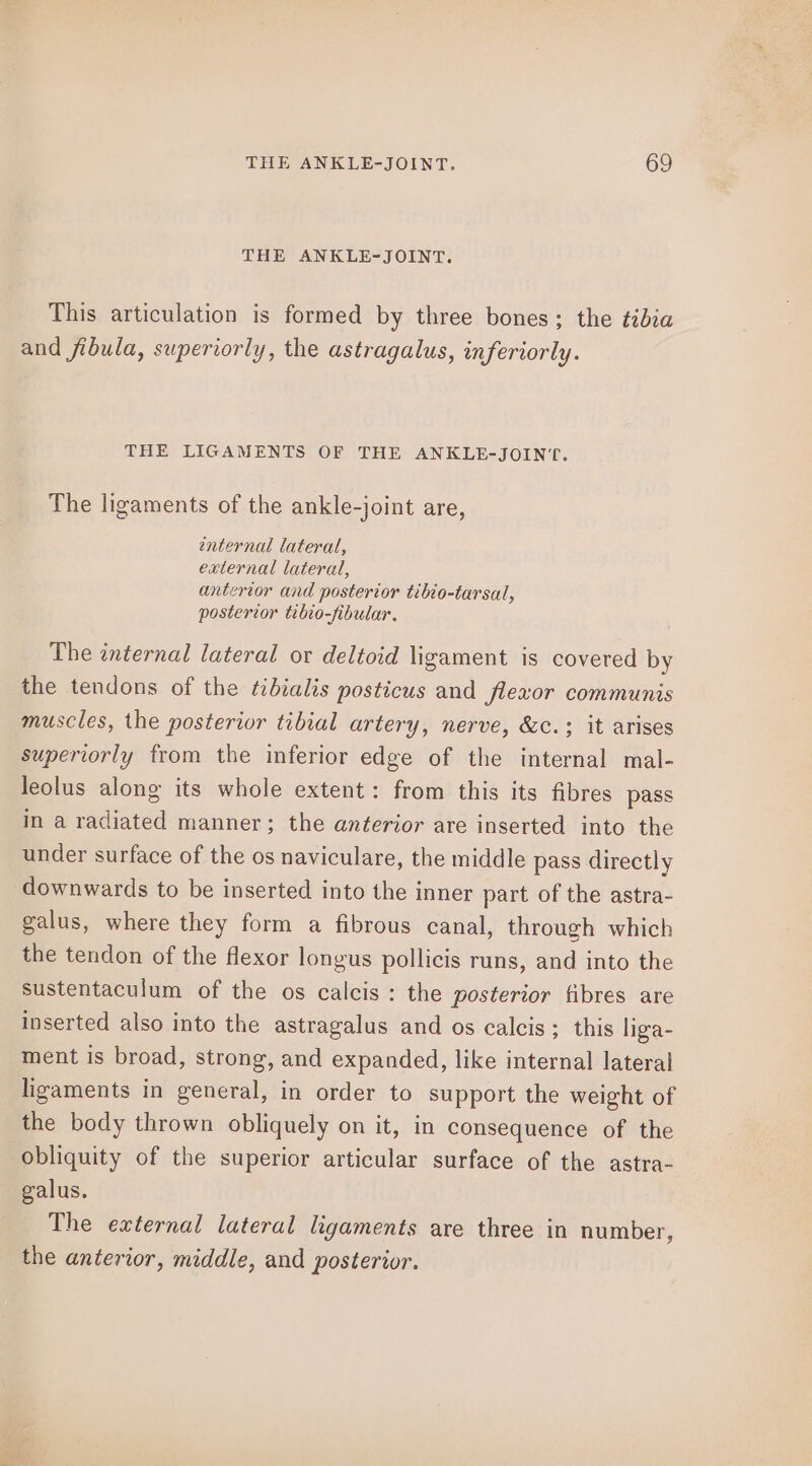 THE ANKLE-JOINT. This articulation is formed by three bones; the ¢idza and fibula, superiorly, the astragalus, inferiorly. THE LIGAMENTS OF THE ANKLE-JOIN‘T. The ligaments of the ankle-joint are, enternal lateral, external lateral, anterior and posterior tibio-tarsal, posterior tibio-fibular. The internal lateral or deltoid ligament is covered by the tendons of the tibialis posticus and flexor communis muscles, the posterior tibial artery, nerve, &amp;c.; it arises superiorly from the inferior edge of the internal mal- leolus along its whole extent: from this its fibres pass in a radiated manner; the anterior are inserted into the under surface of the os naviculare, the middle pass directly downwards to be inserted into the inner part of the astra- galus, where they form a fibrous canal, through which the tendon of the flexor longus pollicis runs, and into the sustentaculum of the os calcis: the posterior fibres are inserted also into the astragalus and os calcis; this liga- ment is broad, strong, and expanded, like internal lateral ligaments in general, in order to support the weight of the body thrown obliquely on it, in consequence of the obliquity of the superior articular surface of the astra- galus. The external lateral ligaments are three in number, the anterior, middle, and posterior.