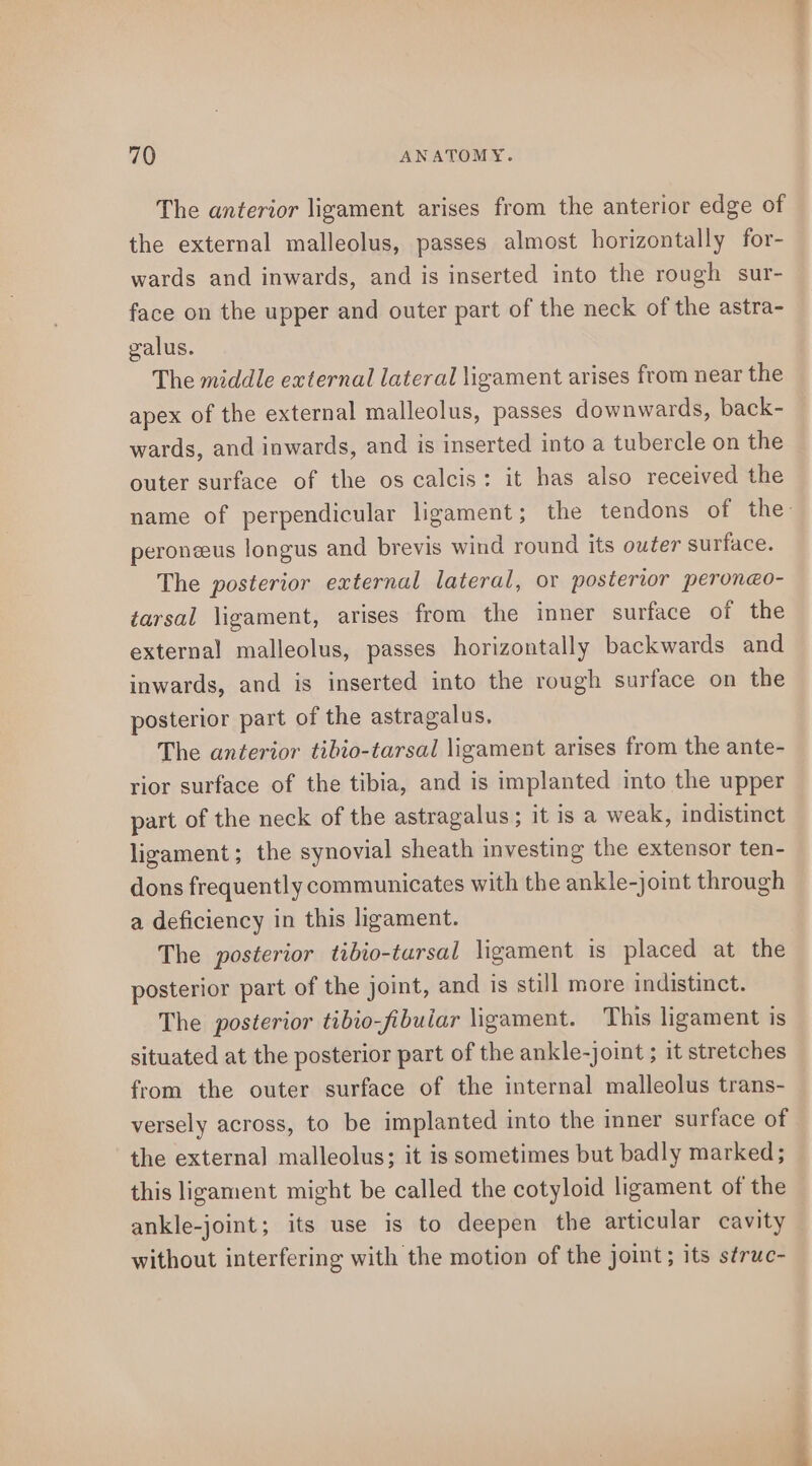 The anterior ligament arises from the anterior edge of the external malleolus, passes almost horizontally for- wards and inwards, and is inserted into the rough sur- face on the upper and outer part of the neck of the astra- galus. The middle external lateral ligament arises from near the apex of the external malleolus, passes downwards, back- wards, and inwards, and is inserted into a tubercle on the outer surface of the os calcis: it has also received the peronzeus longus and brevis wind round its outer surface. The posterior external lateral, or posterior peroneo- tarsal ligament, arises from the inner surface of the external malleolus, passes horizontally backwards and inwards, and is inserted into the rough surface on the posterior part of the astragalus, The anterior tibio-tarsal ligament arises from the ante- rior surface of the tibia, and is implanted into the upper part of the neck of the astragalus ; it is a weak, indistinct ligament; the synovial sheath investing the extensor ten- dons frequently communicates with the ankle-joint through a deficiency in this ligament. The posterior tibio-tarsal ligament is placed at the posterior part of the joint, and is still more indistinct. The posterior tibio-fibuiar ligament. This ligament is situated at the posterior part of the ankle-joint ; it stretches from the outer surface of the internal malleolus trans- versely across, to be implanted into the inner surface of the external malleolus; it is sometimes but badly marked; this ligament might be called the cotyloid ligament of the ankle-joint; its use is to deepen the articular cavity without interfering with the motion of the joint; its struc- Rie