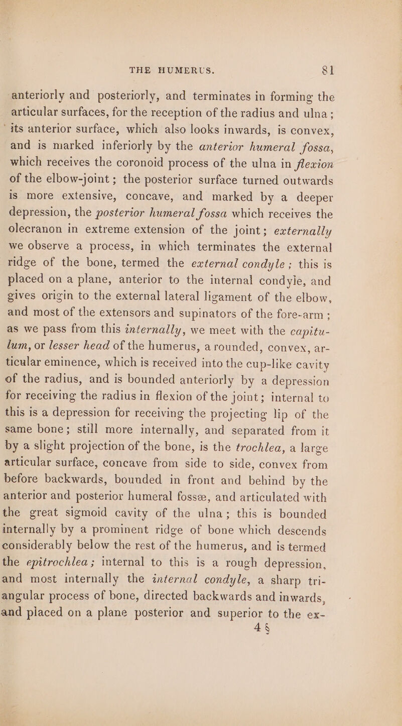 anteriorly and posteriorly, and terminates in forming the articular surfaces, for the reception of the radius and ulna; “its anterior surface, which also looks inwards, is convex, and is marked inferiorly by the anterior humeral fossa, which receives the coronoid process of the ulna in flexion of the elbow-joint ; the posterior surface turned outwards is more extensive, concave, and marked by a deeper depression, the posterior humeral fossa which receives the olecranon in extreme extension of the joint; externally we observe a process, in which terminates the external ridge of the bone, termed the external condyle ; this is placed on a plane, anterior to the internal condyle, and gives origin to the external lateral ligament of the elbow, and most of the extensors and supinators of the fore-arm ; as we pass from this externally, we meet with the capitu- lum, or lesser head of the humerus, a rounded, convex, ar- ticular eminence, which is received into the cup-like cavity of the radius, and is bounded anteriorly by a depression for receiving the radius in flexion of the joint; internal to this is a depression for receiving the projecting lip of the same bone; still more internally, and separated from it by a slight projection of the bone, is the trochlea, a large articular surface, concave from side to side, convex from before backwards, bounded in front and behind by the anterior and posterior humeral fossee, and articulated with the great sigmoid cavity of the ulna; this is bounded internally by a prominent ridge of bone which descends considerably below the rest of the humerus, and is termed the epitrochlea; internal to this is a rough depression, and most internally the znternal condyle, a sharp tri- angular process of bone, directed backwards and inwards, and piaced on a plane posterior and superior to the ex- 48