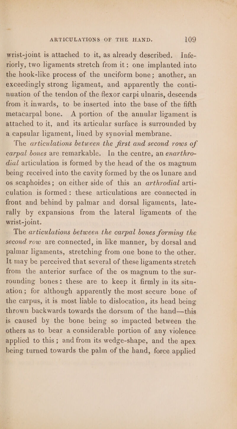 wrist-joint is attached to it, as already described. Infe- riorly, two ligaments stretch from it: one implanted into the hook-like process of the unciform bone; another, an exceedingly strong ligament, and apparently the conti- nuation of the tendon of the flexor carpi ulnaris, descends from it inwards, to be inserted into the base of the fifth metacarpal bone. A portion of the annular ligament is attached to it, and its articular surface is surrounded by a capsular ligament, lined by synovial membrane. The articulations between the first and second rows of carpal bones are remarkable. In the centre, an enarthro- dial articulation is formed by the head of the os magnum being received into the cavity formed by the os lunare and os scaphoides; on either side of this an arthrodial arti- culation is formed: these articulations are connected in front and behind by palmar and dorsal ligaments, late- rally by expansions from the lateral ligaments of the wrist-joint. The articulations between the carpal bones forming the second row are connected, in like manner, by dorsal and palmar ligaments, stretching from one bone to the other. It may be perceived that several of these ligaments stretch from the anterior surface of the os magnum to the sur- rounding bones: these are to keep it firmly in its situ- ation; for although apparently the most secure bone of the carpus, it is most liable to dislocation, its head being thrown backwards towards the dorsum of the hand—this is caused by the bone being so impacted between the others as to bear a considerable portion of any violence applied to this; and from its wedge-shape, and the apex being turned towards the palm of the hand, force applied