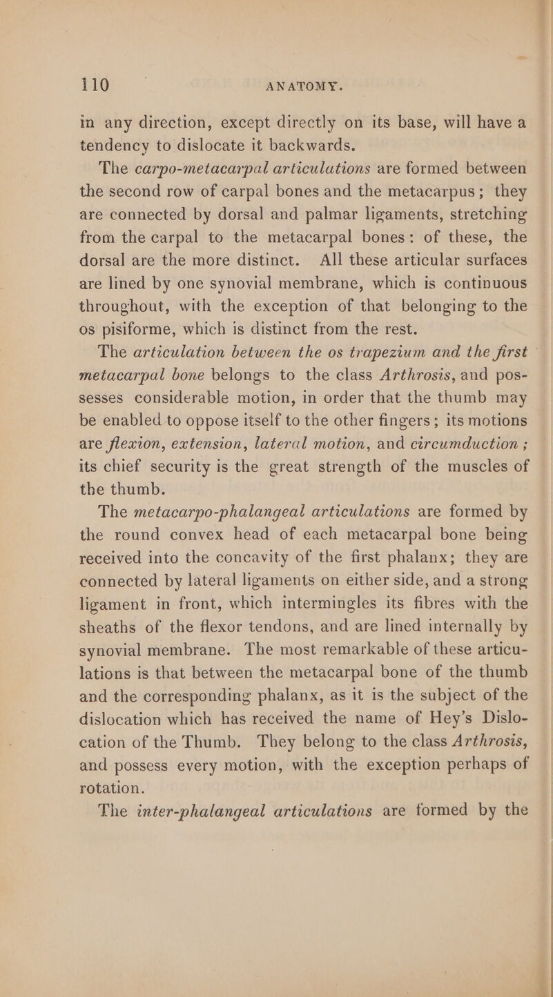 in any direction, except directly on its base, will have a tendency to dislocate it backwards. The carpo-metacarpal articulations are formed between the second row of carpal bones and the metacarpus; they are connected by dorsal and palmar ligaments, stretching from the carpal to the metacarpal bones: of these, the dorsal are the more distinct. All these articular surfaces are lined by one synovial membrane, which is continuous throughout, with the exception of that belonging to the os pisiforme, which is distinct from the rest. metacarpal bone belongs to the class Arthrosis, and pos- sesses considerable motion, in order that the thumb may be enabled to oppose itself to the other fingers; its motions are flexion, extension, lateral motion, and circumduction ; its chief security is the great strength of the muscles of the thumb. The metacarpo-phalangeal articulations are formed by the round convex head of each metacarpal bone being received into the concavity of the first phalanx; they are connected by lateral ligaments on either side, and a strong ligament in front, which intermingles its fibres with the sheaths of the flexor tendons, and are lined internally by synovial membrane. The most remarkable of these articu- lations is that between the metacarpal bone of the thumb and the corresponding phalanx, as it is the subject of the dislocation which has received the name of Hey’s Dislo- cation of the Thumb. They belong to the class Arthrosis, and possess every motion, with the exception perhaps of rotation. The inter-phalangeal articulations are formed by the