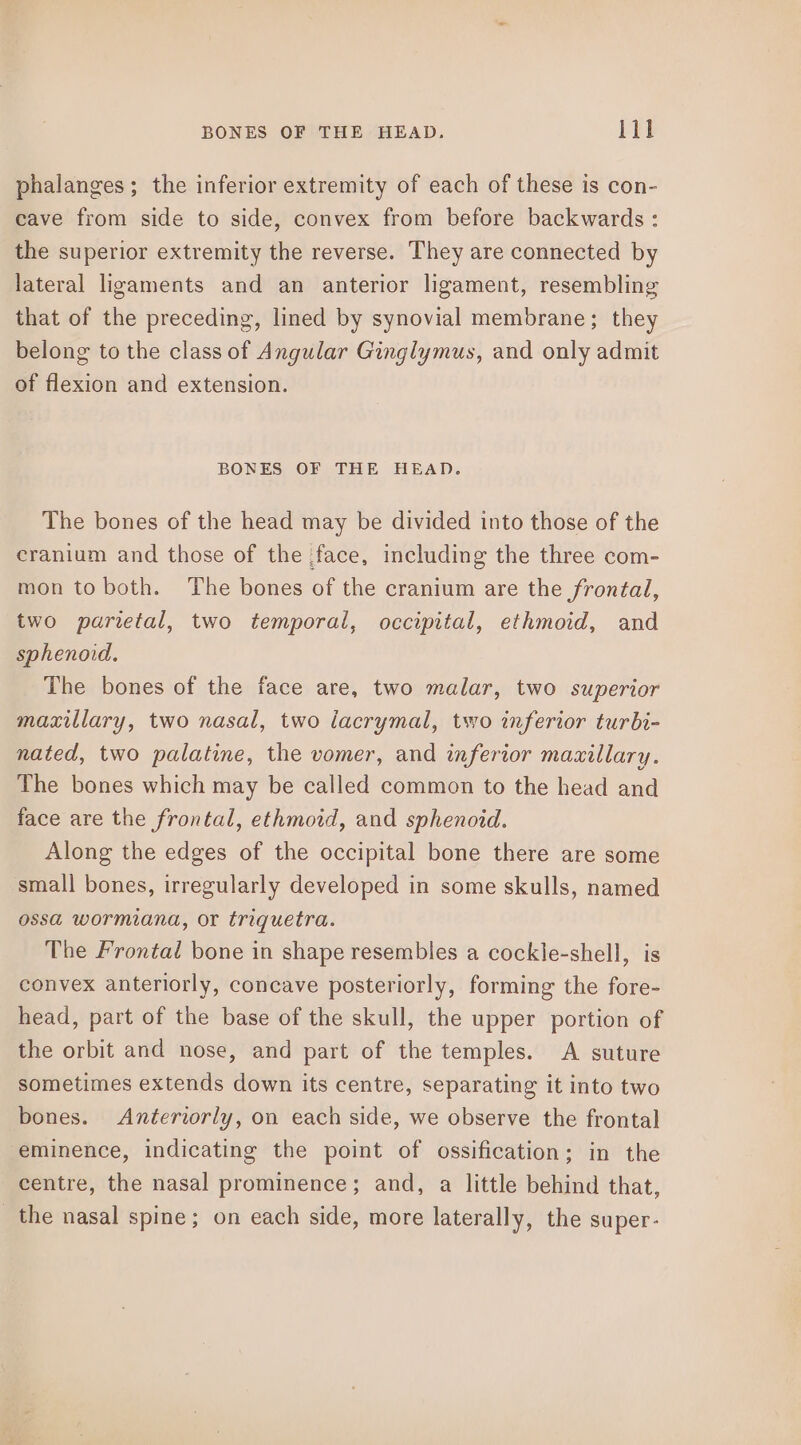 phalanges; the inferior extremity of each of these is con- cave from side to side, convex from before backwards: the superior extremity the reverse. They are connected by lateral ligaments and an anterior ligament, resembling that of the preceding, lined by synovial membrane; they belong to the class of Angular Ginglymus, and only admit of flexion and extension. BONES OF THE HEAD. The bones of the head may be divided into those of the cranium and those of the face, including the three com- mon to both. The bones of the cranium are the frontal, two parietal, two temporal, occipital, ethmoid, and sphenord. The bones of the face are, two malar, two superior maxillary, two nasal, two lacrymal, two inferior turbi- nated, two palatine, the vomer, and inferior maxillary. The bones which may be called common to the head and face are the frontal, ethmoid, and sphenoid. Along the edges of the occipital bone there are some small bones, irregularly developed in some skulls, named ossa wormiana, or triquetra. The Frontal bone in shape resembles a cockle-shell, is convex anteriorly, concave posteriorly, forming the fore- head, part of the base of the skull, the upper portion of the orbit and nose, and part of the temples. A suture sometimes extends down its centre, separating it into two bones. Anteriorly, on each side, we observe the frontal eminence, indicating the point of ossification; in the centre, the nasal prominence; and, a little behind that, _ the nasal spine; on each side, more laterally, the super-