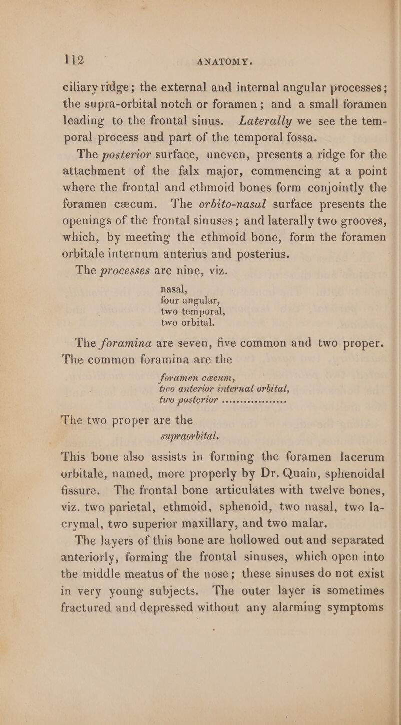 ciliary ridge; the external and internal angular processes; the supra-orbital notch or foramen; and a small foramen leading to the frontal sinus. Laterally we see the tem- poral process and part of the temporal fossa. The posterior surface, uneven, presents a ridge for the attachment of the falx major, commencing at a point where the frontal and ethmoid bones form conjointly the openings of the frontal sinuses; and laterally two grooves, which, by meeting the ethmoid bone, form the foramen orbitale internum anterius and posterius. The processes are nine, viz. nasal, four angular, two temporal, two orbital. The foramina are seven, five common and two proper. The common foramina are the foramen cecum, two anterior internal orbital, LUO POSLETLON cvopieseozsarveyes The two proper are the supraorbital. This bone also assists in forming the foramen lacerum orbitale, named, more properly by Dr. Quain, sphenoidal fissure. The frontal bone articulates with twelve bones, viz. two parietal, ethmoid, sphenoid, two nasal, two la- crymal, two superior maxillary, and two malar. The layers of this bone are hollowed out and separated anteriorly, forming the frontal sinuses, which open into the middle meatus of the nose; these sinuses do not exist in very young subjects. The outer layer is sometimes fractured and depressed without any alarming symptoms
