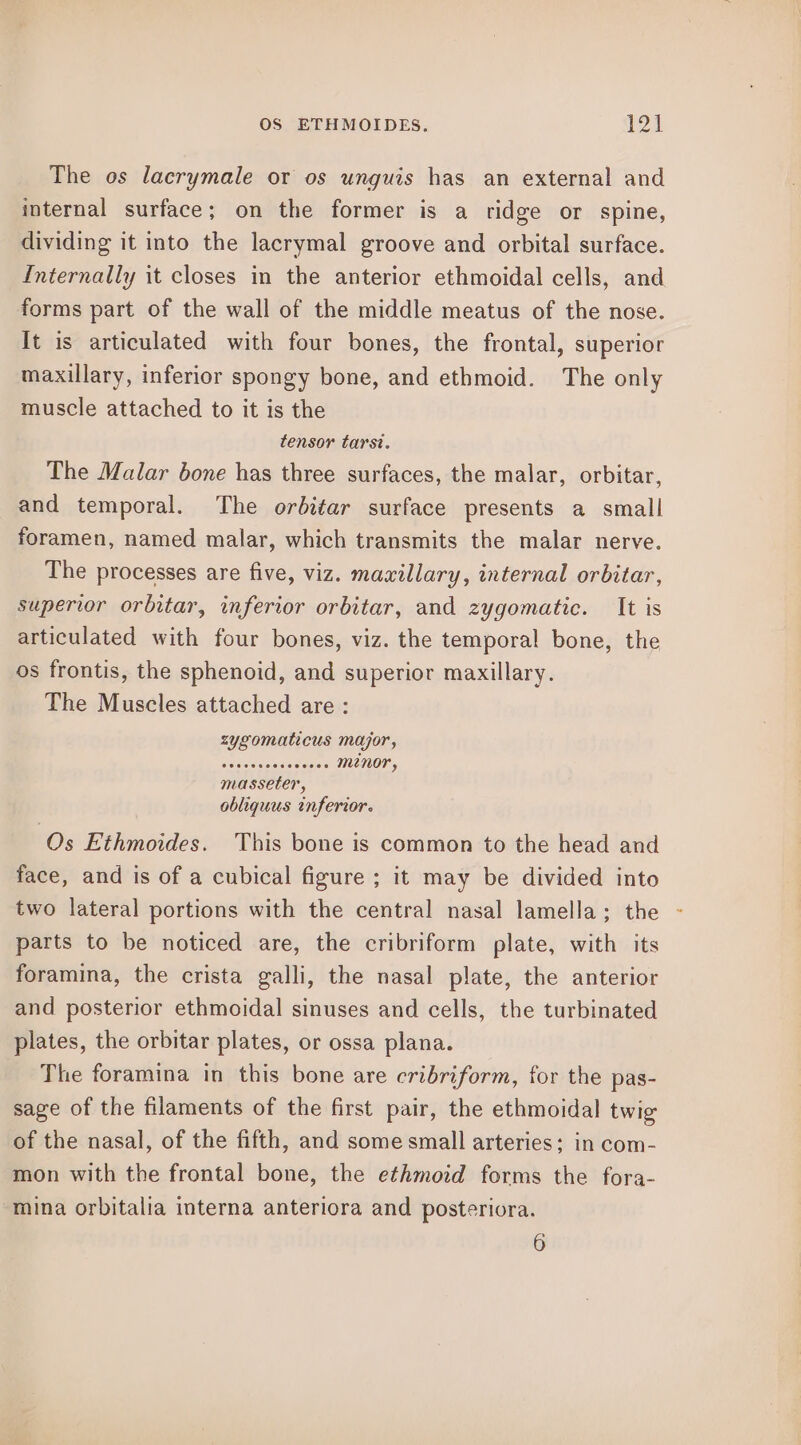 The os lacrymale or os unguis has an external and internal surface; on the former is a ridge or spine, dividing it into the lacrymal groove and orbital surface. Internally it closes in the anterior ethmoidal cells, and forms part of the wall of the middle meatus of the nose. It is articulated with four bones, the frontal, superior maxillary, inferior spongy bone, and ethmoid. The only muscle attached to it is the tensor tarst. The Malar bone has three surfaces, the malar, orbitar, and temporal. The orbitar surface presents a small foramen, named malar, which transmits the malar nerve. The processes are five, viz. maxillary, internal orbitar, superior orbitar, inferior orbitar, and zygomatic. It is articulated with four bones, viz. the temporal bone, the os frontis, the sphenoid, and superior maxillary. The Muscles attached are : zygomaticus major, sedsevvosescees minor, masseter, obliquus inferior. Os Ethmoides. This bone is common to the head and face, and is of a cubical figure ; it may be divided into two lateral portions with the central nasal lamella; the parts to be noticed are, the cribriform plate, with its foramina, the crista galli, the nasal plate, the anterior and posterior ethmoidal sinuses and cells, the turbinated plates, the orbitar plates, or ossa plana. The foramina in this bone are cribriform, for the pas- sage of the filaments of the first pair, the ethmoidal twig of the nasal, of the fifth, and some small arteries; in com- mon with the frontal bone, the ethmoid forms the fora- mina orbitalia interna anteriora and posteriora. 6