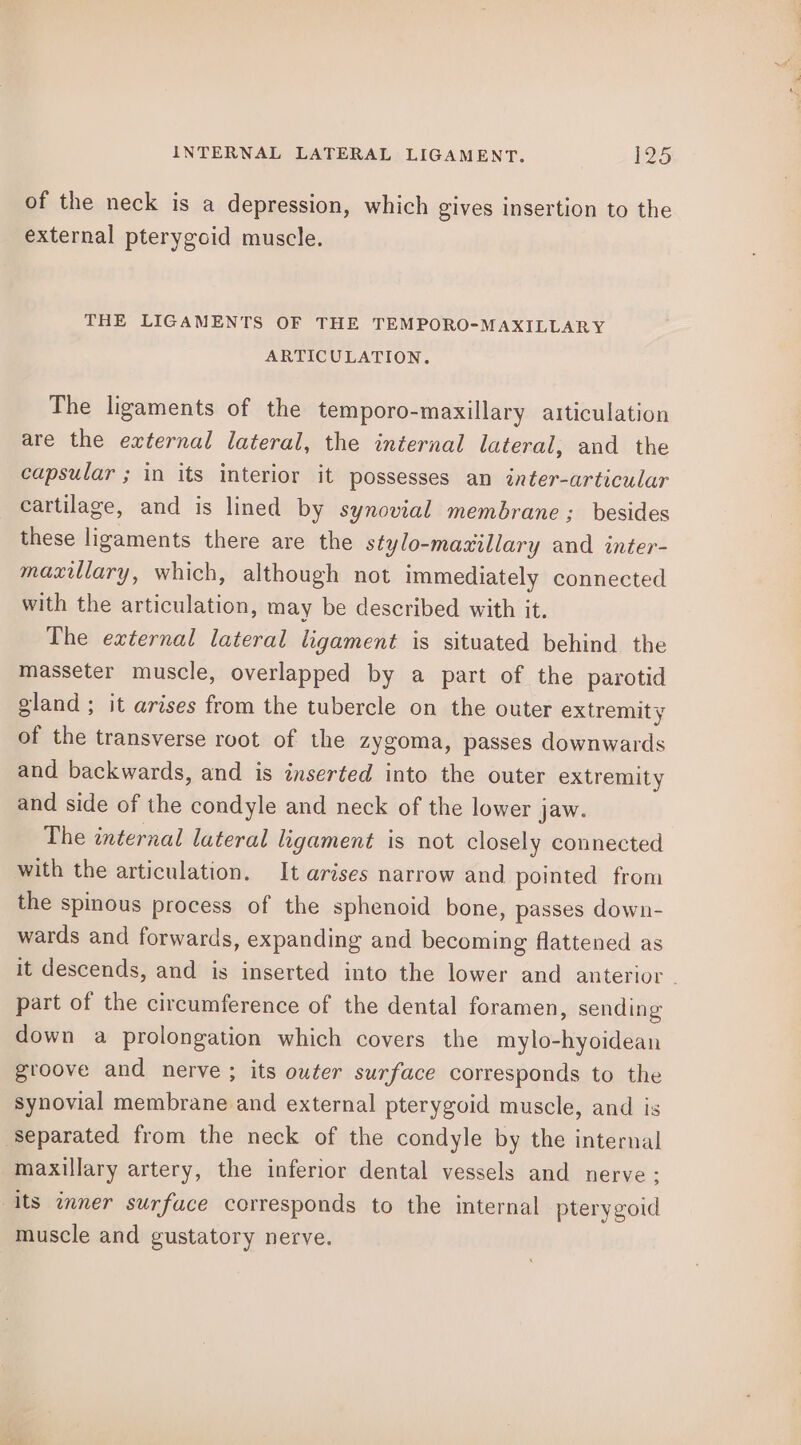 of the neck is a depression, which gives insertion to the external pterygoid muscle. THE LIGAMENTS OF THE TEMPORO-MAXILLARY ARTICULATION. The ligaments of the temporo-maxillary articulation are the external lateral, the internal lateral, and the capsular ; in its interior it possesses an inter-articular cartilage, and is lined by synovial membrane ; besides these ligaments there are the stylo-mazillary and inter- maxillary, which, although not immediately connected with the articulation, may be described with it. The external lateral ligament is situated behind the masseter muscle, overlapped by a part of the parotid gland ; it arises from the tubercle on the outer extremity of the transverse root of the zygoma, passes downwards and backwards, and is inserted into the outer extremity and side of the condyle and neck of the lower jaw. The internal lateral ligament is not closely connected with the articulation. It arises narrow and pointed from the spinous process of the sphenoid bone, passes down- wards and forwards, expanding and becoming flattened as it descends, and is inserted into the lower and anterior - part of the circumference of the dental foramen, sending down a prolongation which covers the mylo-hyoidean groove and nerve ; its outer surface corresponds to the synovial membrane and external pterygoid muscle, and is separated from the neck of the condyle by the internal maxillary artery, the inferior dental vessels and nerve; its inner surface corresponds to the internal pterygoid muscle and gustatory nerve.