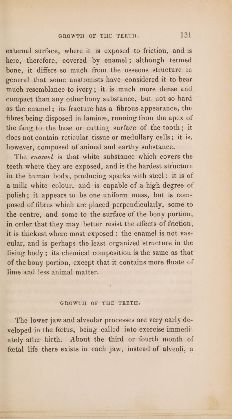 external surface, where it is exposed to friction, and is here, therefore, covered by enamel; although termed bone, it differs so much from the osseous structure in general that some anatomists have considered it to bear much resemblance to ivory; it is much more dense and compact than any other bony substance, but not so hard as the enamel; its fracture has a fibrous appearance, the fibres being disposed in laminee, running from the apex of the fang to the base or cutting surface of the tooth; it does not contain reticular tissue or medullary cells; it is, however, composed of animal and earthy substance. The enamel is that white substance which covers the teeth where they are exposed, and is the hardest structure in the human body, producing sparks with steel : it is of a milk white colour, and is capable of a high degree of polish; it appears to be one uniform mass, but is com- posed of fibres which are placed perpendicularly, some to the centre, and some to the surface of the bony portion, in order that they may better resist the effects of friction, it is thickest where most exposed: the enamel is not vas- cular, and is perhaps the least organized structure in the living body ; its chemical composition is the same as that of the bony portion, except that it contains more fluate of lime and less animal matter. GROWTH OF THE TEETH. The lower jaw and alveolar processes are very early de- veloped in the foetus, being called into exercise immedi- ately after birth. About the third or fourth month of foetal life there exists in each jaw, instead of alveoli, a