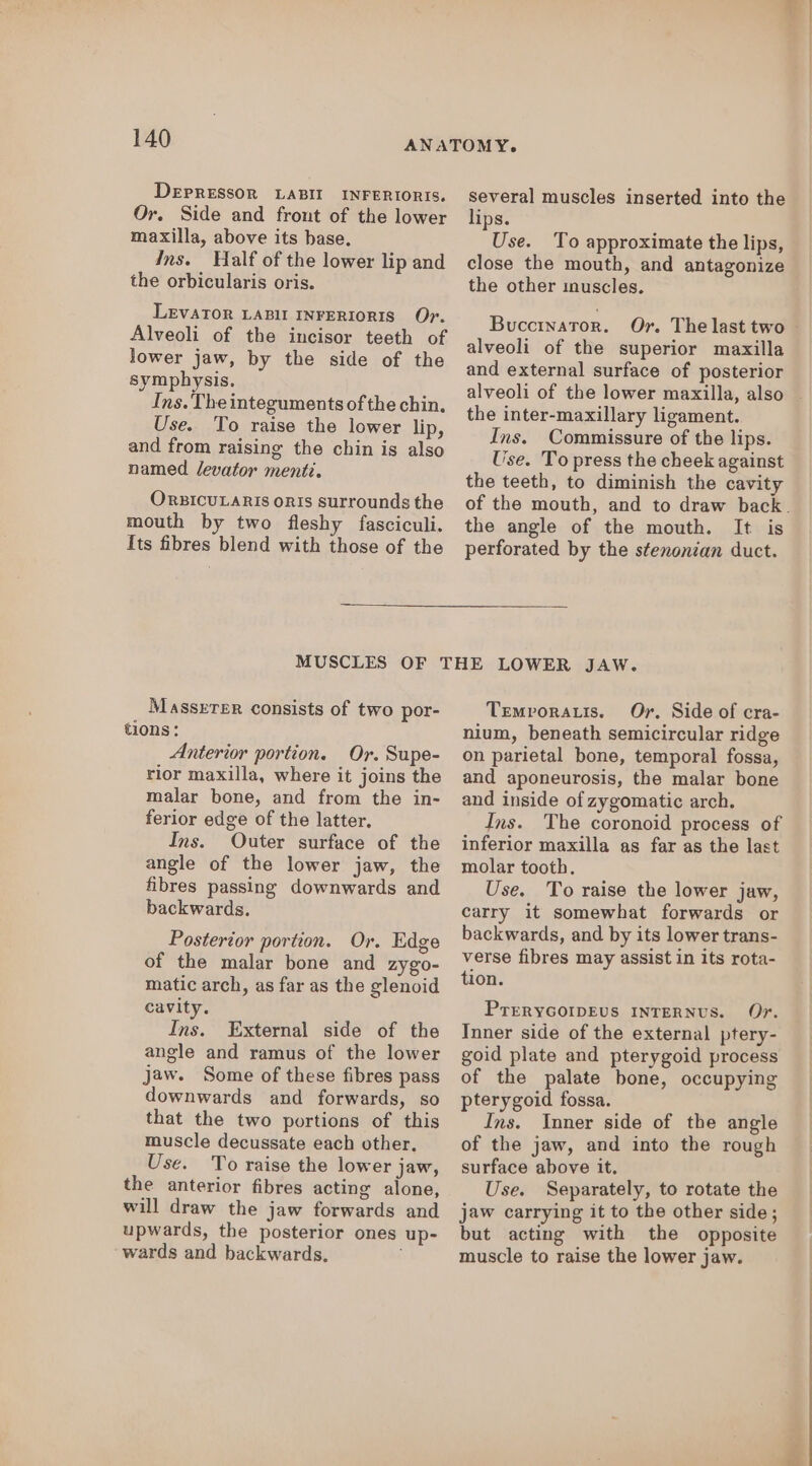 DEPRESSOR LABII INFERIORIS. Or. Side and frout of the lower maxilla, above its base. Ins. Half of the lower lip and the orbicularis oris. LEVATOR LABII INFERIORIS Or. Alveoli of the incisor teeth of lower jaw, by the side of the symphysis. Ins. The integuments of the chin, Use. To raise the lower lip, and from raising the chin is also named Jevator menti. OrzicuLaRis orIs surrounds the mouth by two fleshy fasciculi. Its fibres blend with those of the several muscles inserted into the lips. Use. To approximate the lips, close the mouth, and antagonize the other inuscles. Buccinator. Or. The last two alveoli of the superior maxilla and external surface of posterior alveoli of the lower maxilla, also the inter-maxillary ligament. Ins. Commissure of the lips. Use. To press the cheek against the teeth, to diminish the cavity the angle of the mouth. It is perforated by the stenonian duct. Masserer consists of two por- tions: Anterior portion. Or. Supe- rior maxilla, where it joins the malar bone, and from the in- ferior edge of the latter. Ins. Outer surface of the angle of the lower jaw, the fibres passing downwards and backwards. Posterior portion. Or. Edge of the malar bone and zygo- matic arch, as far as the glenoid cavity. Ins. External side of the angle and ramus of the lower jaw. Some of these fibres pass downwards and forwards, so that the two portions of this muscle decussate each other. Use. To raise the lower jaw, the anterior fibres acting alone, will draw the jaw forwards and upwards, the posterior ones up- wards and backwards, Temvoratis. Or. Side of cra- nium, beneath semicircular ridge on parietal bone, temporal fossa, and aponeurosis, the malar bone and inside of zygomatic arch. Ins. The coronoid process of inferior maxilla as far as the last molar tooth. Use. To raise the lower jaw, carry it somewhat forwards or backwards, and by its lower trans- verse fibres may assist in its rota- tion. PrERYGOIDEUS INTERNUS. Or. Inner side of the external ptery- goid plate and pterygoid process of the palate bone, occupying pterygoid fossa. Ins. Inner side of the angle of the jaw, and into the rough surface above it. Use. Separately, to rotate the jaw carrying it to the other side; but acting with the opposite muscle to raise the lower jaw.
