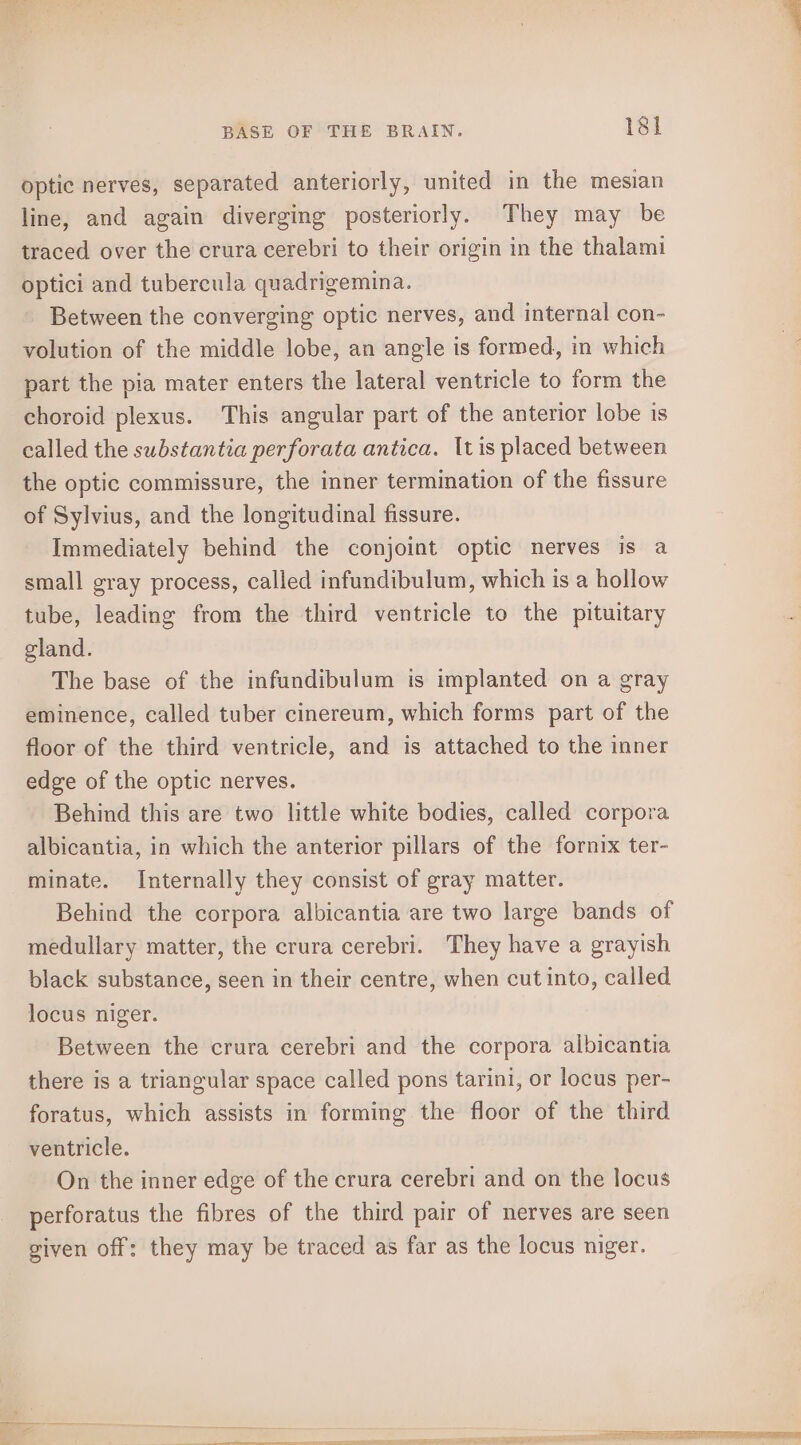 optic nerves, separated anteriorly, united in the mesian line, and again diverging posteriorly. They may be traced over the crura cerebri to their origin in the thalami optici and tubercula quadrigemina. Between the converging optic nerves, and internal con- volution of the middle lobe, an angle is formed, in which part the pia mater enters the lateral ventricle to form the choroid plexus. This angular part of the anterior lobe is called the substantia perforata antica. It is placed between the optic commissure, the inner termination of the fissure of Sylvius, and the longitudinal fissure. Immediately behind the conjoint optic nerves is a small gray process, called infundibulum, which is a hollow tube, leading from the third ventricle to the pituitary gland. The base of the infundibulum is implanted on a gray eminence, called tuber cinereum, which forms part of the floor of the third ventricle, and is attached to the inner edge of the optic nerves. Behind this are two little white bodies, called corpora albicantia, in which the anterior pillars of the fornix ter- minate. Internally they consist of gray matter. Behind the corpora albicantia are two large bands of medullary matter, the crura cerebri. They have a grayish black substance, seen in their centre, when cut into, called locus niger. Between the crura cerebri and the corpora albicantia there is a triangular space called pons tarini, or locus per- foratus, which assists in forming the floor of the third ventricle. On the inner edge of the crura cerebri and on the locus perforatus the fibres of the third pair of nerves are seen given off: they may be traced as far as the locus niger. eee Laos” —