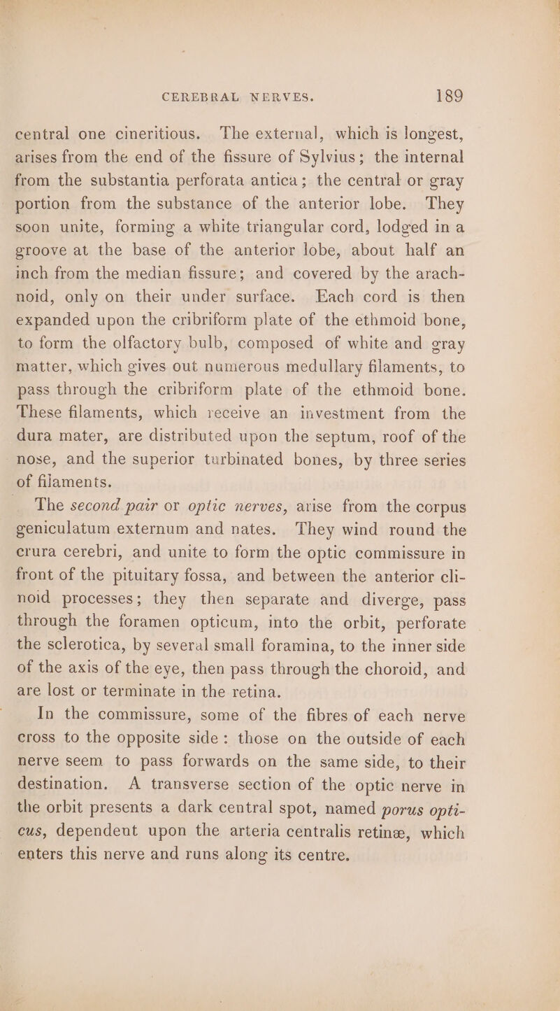 central one cineritious. The external, which is longest, arises from the end of the fissure of Sylvius; the internal from the substantia perforata antica; the central or gray portion from the substance of the anterior lobe. They soon unite, forming a white triangular cord, lodged ina groove at the base of the anterior lobe, about half an inch from the median fissure; and covered by the arach- noid, only on their under surface. Each cord is then expanded upon the cribriform plate of the ethmoid bone, to form the olfactory bulb, composed of white and gray matter, which gives out numerous medullary filaments, to pass through the cribriform plate of the ethmoid bone. These filaments, which receive an investment from the dura mater, are distributed upon the septum, roof of the nose, and the superior turbinated bones, by three series of filaments. _ The second pair or optic nerves, arise from the corpus geniculatum externum and nates. They wind round the crura cerebri, and unite to form the optic commissure in front of the pituitary fossa, and between the anterior cli- noid processes; they then separate and diverge, pass through the foramen opticum, into the orbit, perforate the sclerotica, by several small foramina, to the inner side of the axis of the eye, then pass through the choroid, and are lost or terminate in the retina. In the commissure, some of the fibres of each nerve cross to the opposite side: those on the outside of each nerve seem to pass forwards on the same side, to their destination. A transverse section of the optic nerve in the orbit presents a dark central spot, named porus opti- cus, dependent upon the arteria centralis retinee, which enters this nerve and runs along its centre.