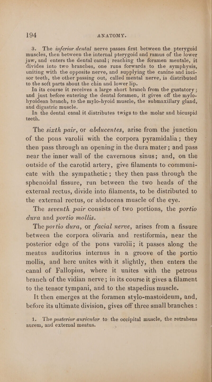 3. The inferior dental nerve passes first between the pterygoid muscles, then between the internal pterygoid and ramus of the lower jaw, and enters the dental canal; reaching the foramen mentale, it divides into two branches, one runs forwards to the symphysis, uniting with the opposite nerve, and supplying the canine and inci- sor teeth, the other passing out, called mental nerve, is distributed to the soft parts about the chin and lower lip. In its course it receives a large short branch from the gustatory ; and just before entering the dental foramen, it gives off the mylo- hyoidean branch, to the mylo-hyoid muscle, the submaxillary gland, and digastric muscle. In the dental canal it distributes twigs to the molar and bicuspid teeth. The siath pair, or abducentes, arise from the junction of the pons varolii with the corpora pyramidalia; they then pass through an opening in the dura mater ; and pass near the inner wall of the cavernous sinus; and, on the outside of the carotid artery, give filaments to communi- cate with the sympathetic; they then pass through the sphenoidal fissure, run between the two heads of the external rectus, divide into filaments, to be distributed to the external rectus, or abducens muscle of the eye. The seventh pair consists of two portions, the portio dura and portio mollis. The portio dura, or facial nerve, arises from a fissure between the corpora olivaria and restiformia, near the posterior edge of the pons varolii; it passes along the meatus auditorius internus in a groove of the portio mollis, and here unites with it slightly, then enters the canal of Fallopius, where it unites with the petrous branch of the vidian nerve ; in its course it gives a filament to the tensor tympani, and to the stapedius muscle. It then emerges at the foramen stylo-mastoideum, and, before its ultimate division, gives off three small branches : 1. The posterior auricular to the occipital muscle, the retrahens aurem, and exterval meatus. om