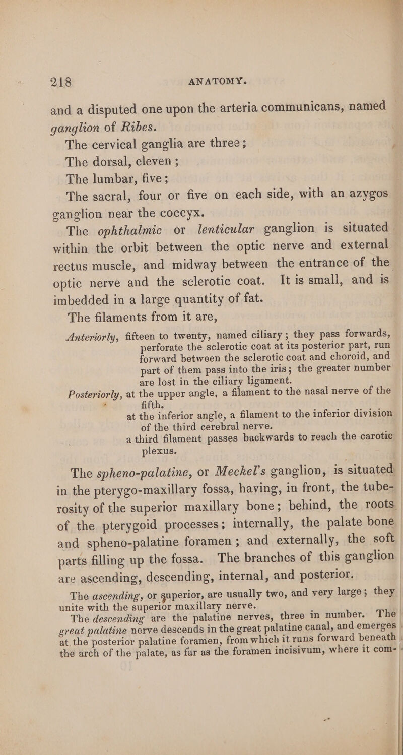 and a disputed one upon the arteria communicans, named | ganglion of Ribes. The cervical ganglia are three; The dorsal, eleven ; The lumbar, five; The sacral, four or five on each side, with an azygos vanglion near the coccyx. The ophthalmic or lenticular ganglion is situated within the orbit between the optic nerve and external rectus muscle, and midway between the entrance of the optic nerve and the sclerotic coat. It is small, and is imbedded in a large quantity of fat. The filaments from it are, Anteriorly, fifteen to twenty, named ciliary ; they pass forwards, perforate the sclerotic coat at its posterior part, run forward between the sclerotic coat and choroid, and part of them pass into the iris; the greater number are lost in the ciliary ligament. Posteriorly, at the upper angle, a filament to the nasal nerve of the at the inferior angle, a filament to the inferior division of the third cerebral nerve. a third filament passes backwards to reach the carotic plexus. The spheno-palatine, or Meckel’s ganglion, is situated in the pterygo-maxillary fossa, having, in front, the tube- rosity of the superior maxillary bone; behind, the roots. of the pterygoid processes; internally, the palate bone and spheno-palatine foramen; and externally, the soft parts filling up the fossa. The branches of this ganglion are ascending, descending, internal, and posterior. The ascending, or guperior, are usually two, and very large ; they unite with the superior maxillary nerve. The descending are the palatine nerves, three in number. The- great palatine nerve descends in the great palatine canal, and emerges | at the posterior palatine foramen, from which it runs forward beneath | the arch of the palate, as far as the foramen incisivum, where it com- »