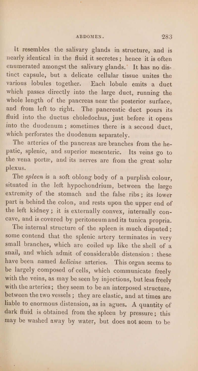 it resembles the salivary glands in structure, and is nearly identical in the fluid it secretes; hence it is often enumerated amongst the salivary glands.’ It has no dis- tinct capsule, but a delicate cellular tissue unites the various lobules together. Each lobule emits a duct which passes directly into the large duct, running the whole length of the pancreas near the posterior surface, and from left to right. The pancreatic duct pours its fluid into the ductus choledochus, just before it opens into the duodenum; sometimes there is a second duct, which perforates the duodenum separately. The arteries of the pancreas are branches from the he- patic, splenic, and superior mesenteric. Its veins go to the vena porte, and its nerves are from the great solar plexus. The spleen is a soft oblong body of a purplish colour, situated in the left hypochondrium, between the large extremity of the stomach and the false ribs: its lower part is behind the colon, and rests upon the upper end of the left kidney; it is externally convex, internally con- cave, and is covered by peritoneum and its tunica propria. The internal structure of the spleen is much disputed ; some contend that the splenic artery terminates in very small branches, which are coiled up like the shell of a snail, and which admit of considerable distension : these have been named helicine arteries. This organ seems to be largely composed of cells, which communicate freely with the veins, as may be seen by injections, but less freely with the arteries; they seem to be an interposed structure, _ between the two vessels; they are elastic, and at times are liable to enormous distension, as in agues. A quantity of dark fluid is obtained from the spleen by pressure; this may be washed away by water, but does not seem to be