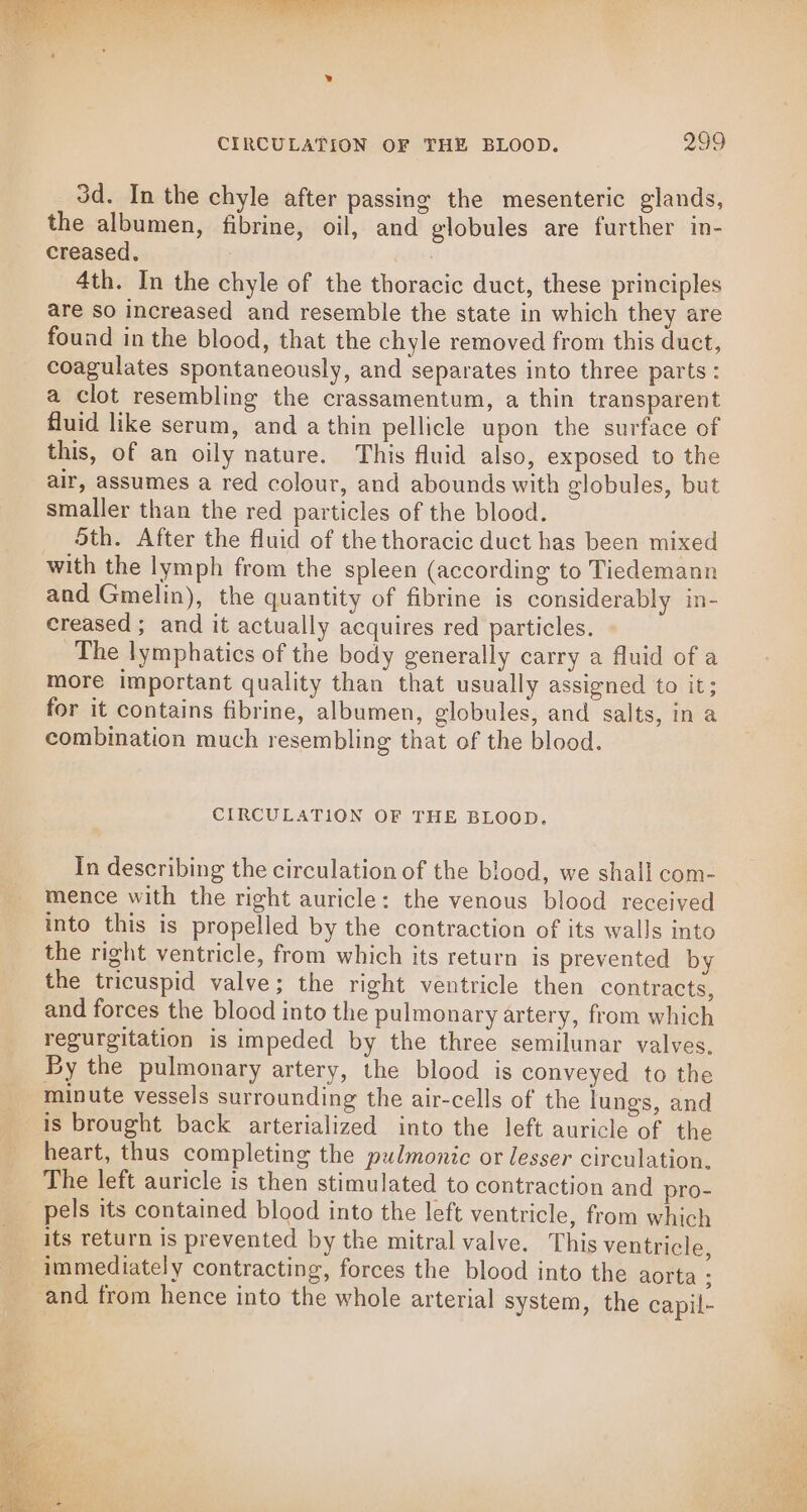 3d. In the chyle after passing the mesenteric glands, the albumen, fibrine, oil, and globules are further in- creased, fie 4th. In the chyle of the thoracic duct, these principles are so increased and resemble the state in which they are found in the blood, that the chyle removed from this duct, coagulates spontaneously, and separates into three parts: a clot resembling the crassamentum, a thin transparent fluid like serum, and a thin pellicle upon the surface of this, of an oily nature. This fluid also, exposed to the air, assumes a red colour, and abounds with globules, but smaller than the red particles of the blood. 5th. After the fluid of the thoracic duct has been mixed with the lymph from the spleen (according to Tiedemann and Gmelin), the quantity of fibrine is considerably in- creased ; and it actually acquires red particles. The lymphatics of the body generally carry a fluid of a more important quality than that usually assigned to it; for it contains fibrine, albumen, globules, and salts, in a combination much resembling that of the blood. CIRCULATION OF THE BLOOD. In describing the circulation of the blood, we shall com- mence with the right auricle: the venous blood received into this is propelled by the contraction of its walls into the right ventricle, from which its return is prevented by the tricuspid valve; the right ventricle then contracts, and forces the blood into the pulmonary artery, from which regurgitation is impeded by the three semilunar valves, By the pulmonary artery, the blood is conveyed to the minute vessels surrounding the air-cells of the lungs, and is brought back arterialized into the left auricle of the heart, thus completing the pulmonic or lesser circulation. The left auricle is then stimulated to contraction and pro- _ pels its contained blood into the left ventricle, from which its return is prevented by the mitral valve. This ventricle, immediately contracting, forces the blood into the aorta : and from hence into the whole arterial system, the capil-