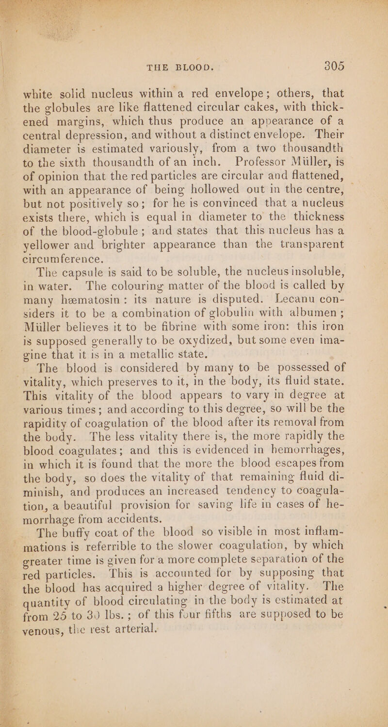 white solid nucleus within a red envelope; others, that the globules are like flattened circular cakes, with thick- ened margins, which thus produce an appearance of a central depression, and without a distinct envelope. Their diameter is estimated variously, from a two thousandth to the sixth thousandth of an inch. Professor Miller, is of opinion that the red particles are circular and flattened, with an appearance of being hollowed out in the centre, — but not positively so; for he is convinced that a nucleus exists there, which is equal in diameter to the thickness of the blood-globule; and states that this nucleus has a yellower and brighter appearance than the transparent circumference. The capsule is said to be soluble, the nucleus insoluble, in water. The colouring matter of the blood is called by many heematosin: its nature is disputed. Lecanu con- siders it to be a combination of globulin with albumen ; Miiller believes it to be fibrine with some iron: this iron is supposed generally to. be oxydized, but some even ima- gine that it is in a metallic state. | The blood is considered by many to be possessed of This vitality of the blood appears to vary in degree at various times; and according to this degree, so will be the rapidity of coagulation of the blood after its removal from the body. The less vitality there is, the more rapidly the blood coagulates; and this is evidenced in hemorrhages, in which it is found that the more the blood escapes from the body, so does the vitality of that remaining fluid di- minish, and produces an increased tendency to coagula- tion, a beautiful provision for saving life in cases of he- morrhage from accidents. The buffy coat of the blood so visible in most inflam- ) greater time is given for a more complete separation of the red particles. This is accounted for by supposing that the blood has acquired a higher degree of vitality. The quantity of blood circulating in the body 1s estimated at frora 25 to 30 lbs. ; of this four fifths are supposed to be yenous, tlic rest arterial.