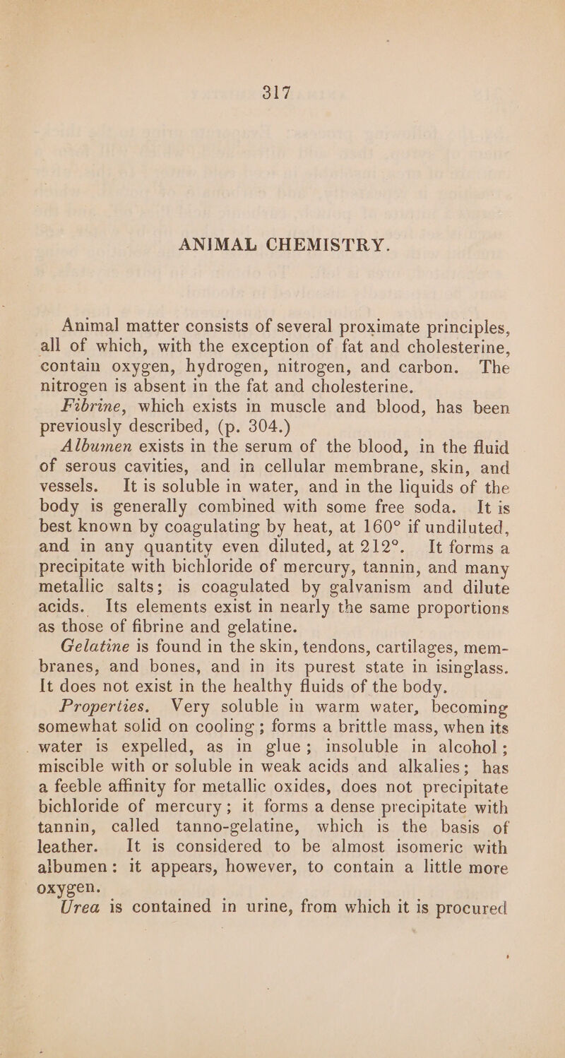 17 ANIMAL CHEMISTRY. Animal matter consists of several proximate principles, all of which, with the exception of fat and cholesterine, contain oxygen, hydrogen, nitrogen, and carbon. The nitrogen is absent in the fat and cholesterine. Fibrine, which exists in muscle and blood, has been previously described, (p. 304.) Albumen exists in the serum of the blood, in the fluid of serous cavities, and in cellular membrane, skin, and vessels. It is soluble in water, and in the liquids of the body is generally combined with some free soda. It is best known by coagulating by heat, at 160° if undiluted, and in any quantity even diluted, at 212°. It forms a precipitate with bichloride of mercury, tannin, and many metallic salts; is coagulated by galvanism and dilute acids. Its elements exist in nearly the same proportions as those of fibrine and gelatine. Gelatine is found in the skin, tendons, cartilages, mem- branes, and bones, and in its purest state in isinglass. It does not exist in the healthy fluids of the body. Properties. Very soluble in warm water, becoming somewhat solid on cooling ; forms a brittle mass, when its _ water is expelled, as in glue; insoluble in alcohol; miscible with or soluble in weak acids and alkalies; has a feeble affinity for metallic oxides, does not precipitate bichloride of mercury; it forms a dense precipitate with tannin, called tanno-gelatine, which is the basis of leather. It is considered to be almost isomeric with albumen: it appears, however, to contain a little more oxygen. Urea is contained in urine, from which it is procured