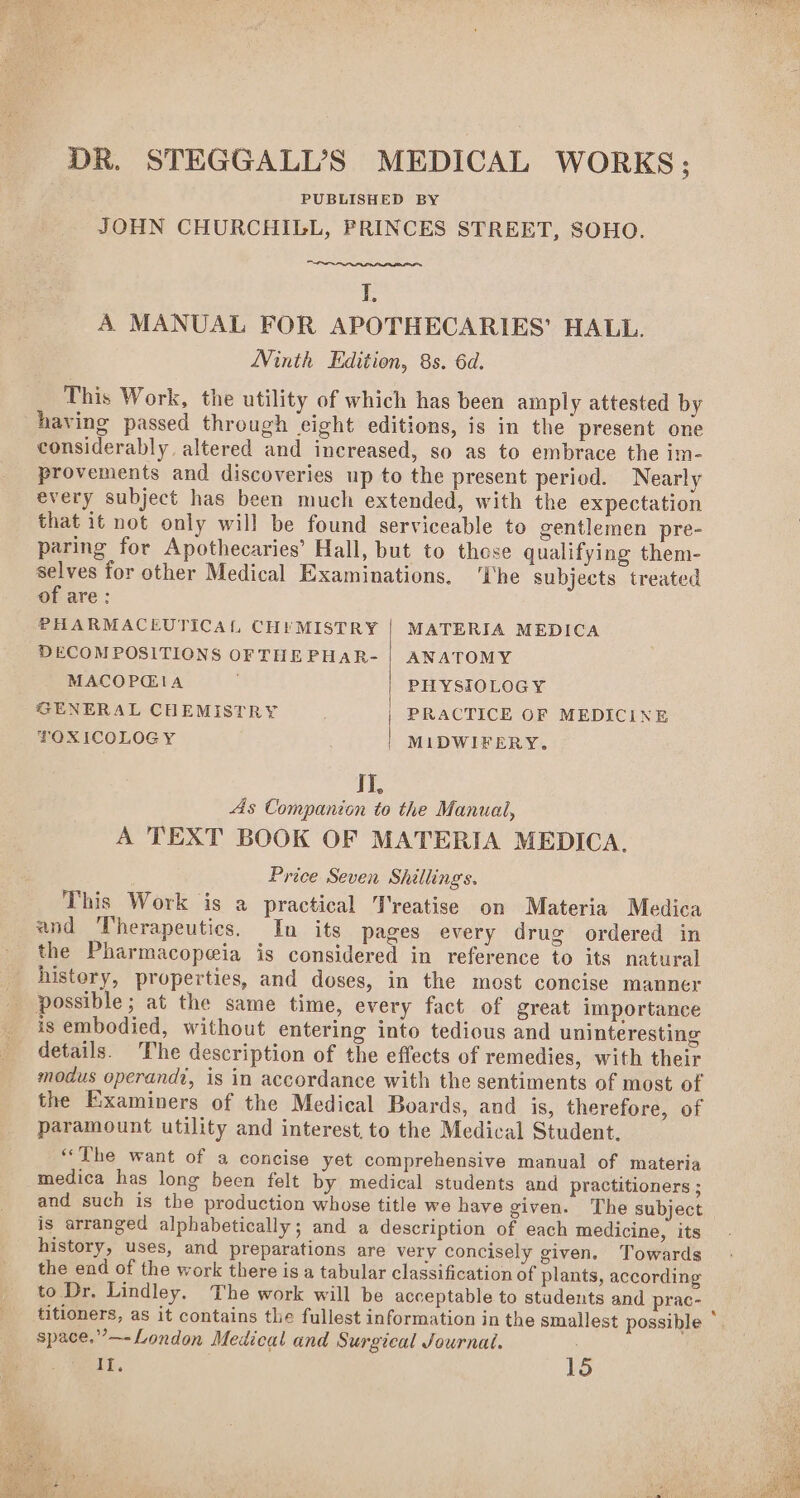 DR. STEGGALL’S MEDICAL WORKS; PUBLISHED BY JOHN CHURCHILL, PRINCES STREET, SOHO. I, A MANUAL FOR APOTHECARIES’ HALL. Ninth Edition, 8s. 6d. This Work, the utility of which has been amply attested by having passed through eight editions, is in the present one considerably altered and increased, so as to embrace the im- provements and discoveries up to the present period. Nearly every subject has been much extended, with the expectation that it not only will be found serviceable to gentlemen pre- paring for Apothecaries’ Hall, but to those qualifying them- selves for other Medical Examinations. ‘The Subjects treated of are: PHARMACEUTICAL CHYMISTRY | MATERIA MEDICA DECOMPOSITIONS OF THEPHAR- | ANATOMY MACOPGIA PHYSIOLOGY GENERAL CHEMISTRY PRACTICE OF MEDICINE FOXICOLOGY MIDWIFERY. I] As Companion yy the Manual, A TEXT BOOK OF MATERIA MEDICA, Price Seven Shillings. This Work is a practical Treatise on Materia Medica and Therapeutics. In its pages every drug ordered in the Pharmacopeia is considered in reference to its natural history, properties, and doses, in the most concise manner _ possible; at the same time, every fact of great importance _ isembodied, without entering into tedious and uninteresting _ details. The description of the effects of remedies, with their modus operandi, is in accordance with the sentiments of most of the Examiners of the Medical Boards, and is, therefore, of paramount utility and interest, to the Medical Student. “The want of a concise yet comprehensive manual of materia medica has long been felt by medical students and practitioners ; and such is the production whose title we have given. The subject is arranged alphabetically; and a description of each medicine, its history, uses, and preparations are very concisely given. Towards the end of the work there is a tabular classification of plants, according to Dr. Lindley. The work will be acceptable to students and prac- titioners, as it contains the fullest information in the smallest possible * space.”—-London Medical and Surgical Journal. 14 15