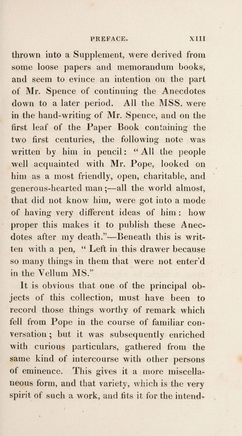 thrown into a Supplement, were derived from some loose papers and memorandum books, and seem to evince an intention on the part of Mr. Spence of continuing the Anecdotes down to a later period. All the MSS. were in the hand-writing of Mr. Spence, and on the first leaf of the Paper Book containing the two first centuries, the following note was written by him in pencil: “ x4H the people well acquainted with Mr. Pope, looked on him as a most friendly, open, charitable, and generous-hearted man ;—all the world almost, that did not know him, were got into a mode of having very different ideas of him : how proper this makes it to publish these Anec¬ dotes after my death.55—Beneath this is writ¬ ten with a pen, “ Left in this drawer because so many things in them that were not enter’d in the Vellum MS.” It is obvious that one of the principal ob¬ jects of this collection, must have been to record those things worthy of remark which fell from Pope in the course of familiar con¬ versation ; but it was subsequently enriched with curious particulars, gathered from the same kind of intercourse with other persons of eminence. This gives it a more miscella¬ neous form, and that variety, which is the very spirit of such a work, and fits it for the intend-