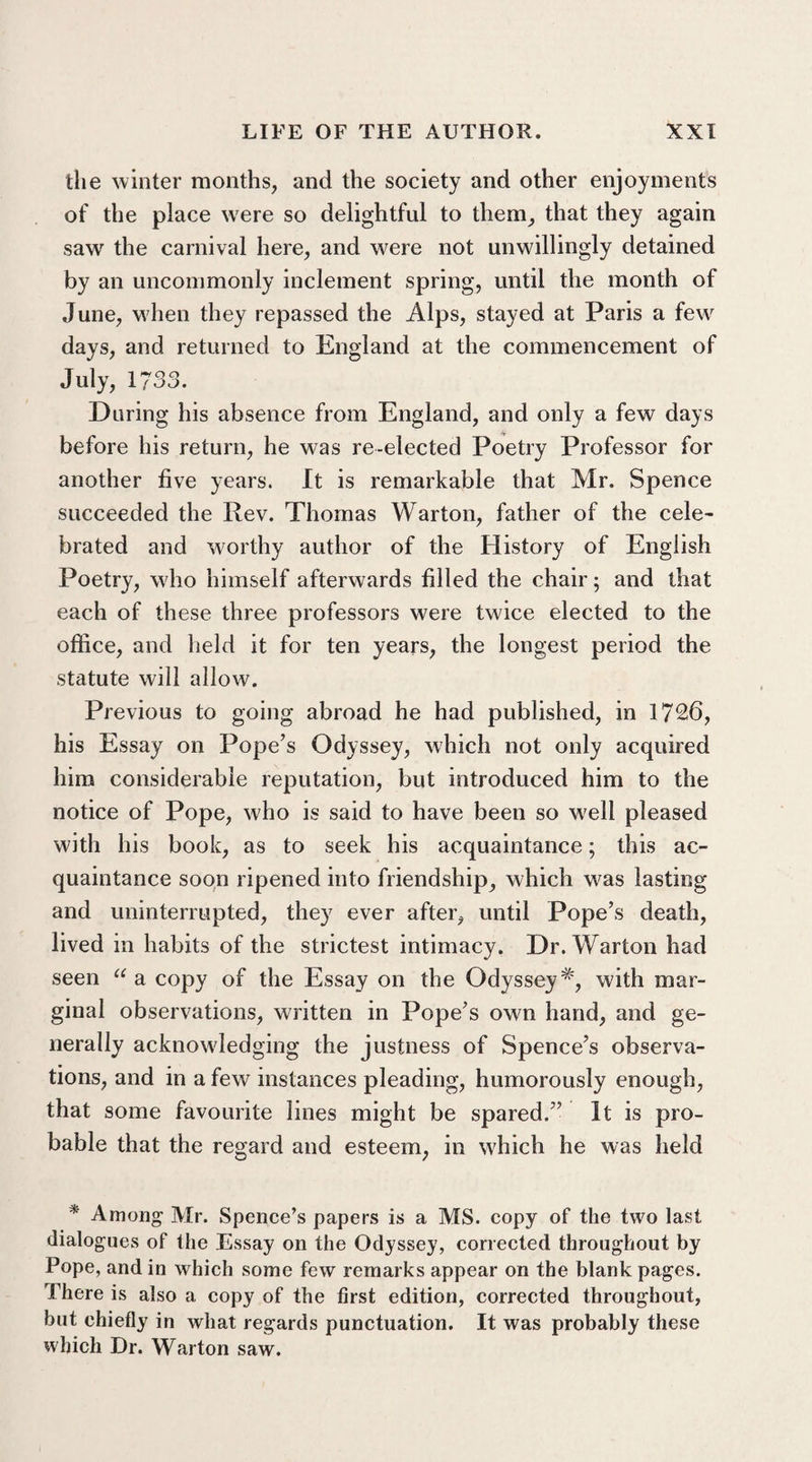 the winter months, and the society and other enjoyments of the place were so delightful to them, that they again saw the carnival here, and were not unwillingly detained by an uncommonly inclement spring, until the month of June, when they repassed the Alps, stayed at Paris a few days, and returned to England at the commencement of July, 1733. During his absence from England, and only a few days before his return, he was re-elected Poetry Professor for another five years. It is remarkable that Mr. Spence succeeded the Rev. Thomas Warton, father of the cele¬ brated and worthy author of the History of English Poetry, who himself afterwards filled the chair; and that each of these three professors were twice elected to the office, and held it for ten years, the longest period the statute will allow. Previous to going abroad he had published, in 1726, his Essay on Pope’s Odyssey, which not only acquired him considerable reputation, but introduced him to the notice of Pope, who is said to have been so well pleased with his book, as to seek his acquaintance; this ac¬ quaintance soon ripened into friendship, which was lasting and uninterrupted, they ever after, until Pope’s death, lived in habits of the strictest intimacy. Dr. Warton had seen u a copy of the Essay on the Odyssey#, with mar¬ ginal observations, written in Pope’s own hand, and ge¬ nerally acknowledging the justness of Spence’s observa¬ tions, and in a few instances pleading, humorously enough, that some favourite lines might be spared.” It is pro¬ bable that the regard and esteem, in which he was held * Among Mr. Spence’s papers is a MS. copy of the two last dialogues of the Essay on the Odyssey, corrected throughout by Pope, and in which some few remarks appear on the blank pages. I’here is also a copy of the first edition, corrected throughout, but chiefly in what regards punctuation. It was probably these which Dr. Warton saw.