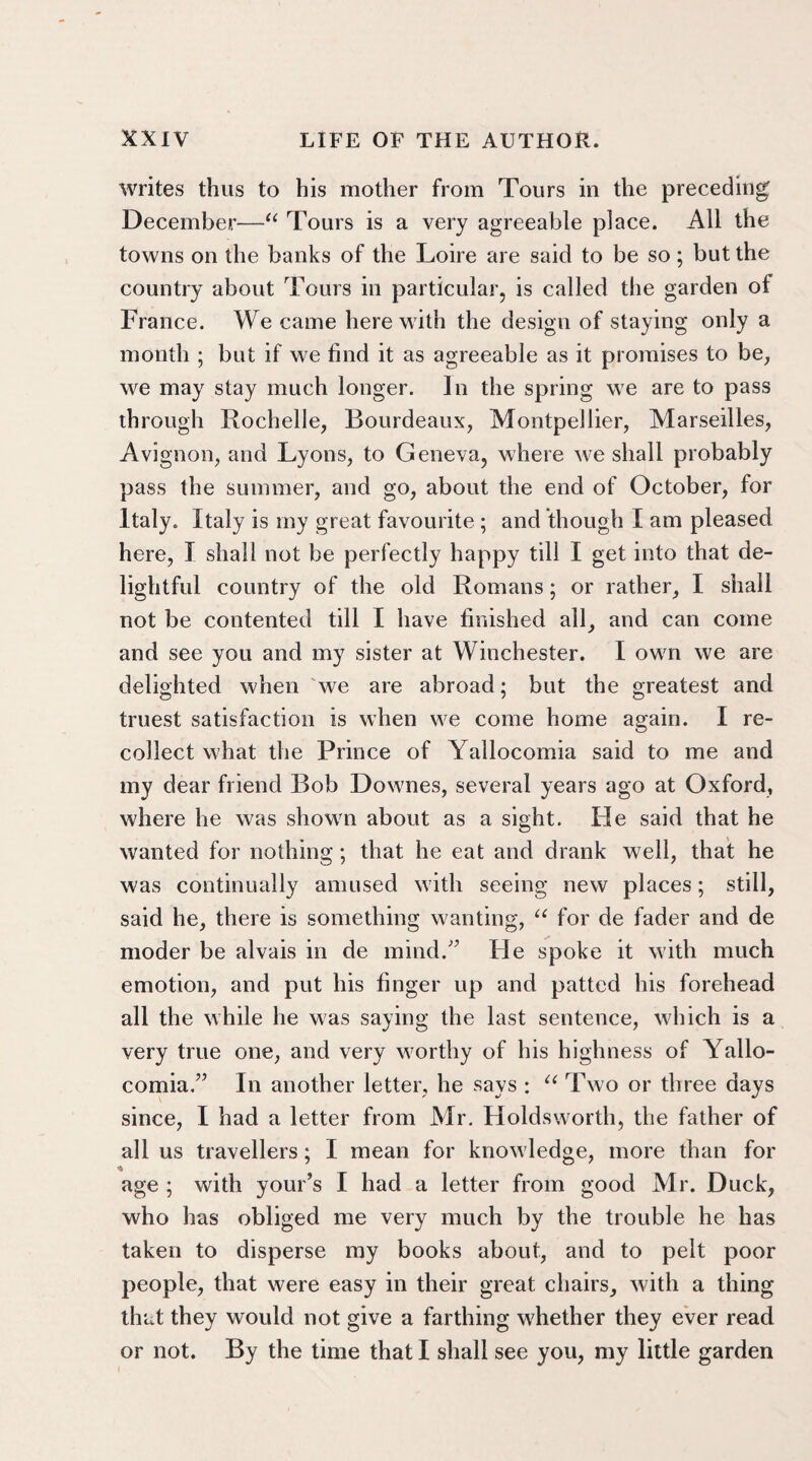 writes thus to his mother from Tours in the preceding December—“ Tours is a very agreeable place. All the towns on the banks of the Loire are said to be so; but the country about Tours in particular, is called the garden of France. We came herewith the design of staying only a month ; but if we find it as agreeable as it promises to be, we may stay much longer. In the spring we are to pass through Rochelle, Bourdeaux, Montpellier, Marseilles, Avignon, and Lyons, to Geneva, where we shall probably pass the summer, and go, about the end of October, for Italy. Italy is my great favourite ; and though I am pleased here, I shall not be perfectly happy till I get into that de¬ lightful country of the old Romans; or rather, I shall not be contented till I have finished all, and can come and see you and my sister at Winchester. I own we are delighted when we are abroad; but the greatest and truest satisfaction is when we come home again. I re¬ collect what the Prince of Yallocomia said to me and my dear friend Bob Downes, several years ago at Oxford, where he was sliowui about as a sight. He said that he wanted for nothing; that he eat and drank well, that he was continually amused with seeing new places; still, said he, there is something wanting, u for de fader and de moder be alvais in de mind.” Fie spoke it with much emotion, and put his finger up and patted his forehead all the while he was saying the last sentence, which is a very true one, and very worthy of his highness of Yallo¬ comia.” In another letter, he says : “ Two or three days since, I had a letter from Mr. Holdsworth, the father of all us travellers; I mean for knowledge, more than for * age ; with your’s I had a letter from good Mr. Duck, who has obliged me very much by the trouble he has taken to disperse my books about, and to pelt poor people, that were easy in their great chairs, with a thing that they would not give a farthing whether they ever read or not. By the time that I shall see you, my little garden