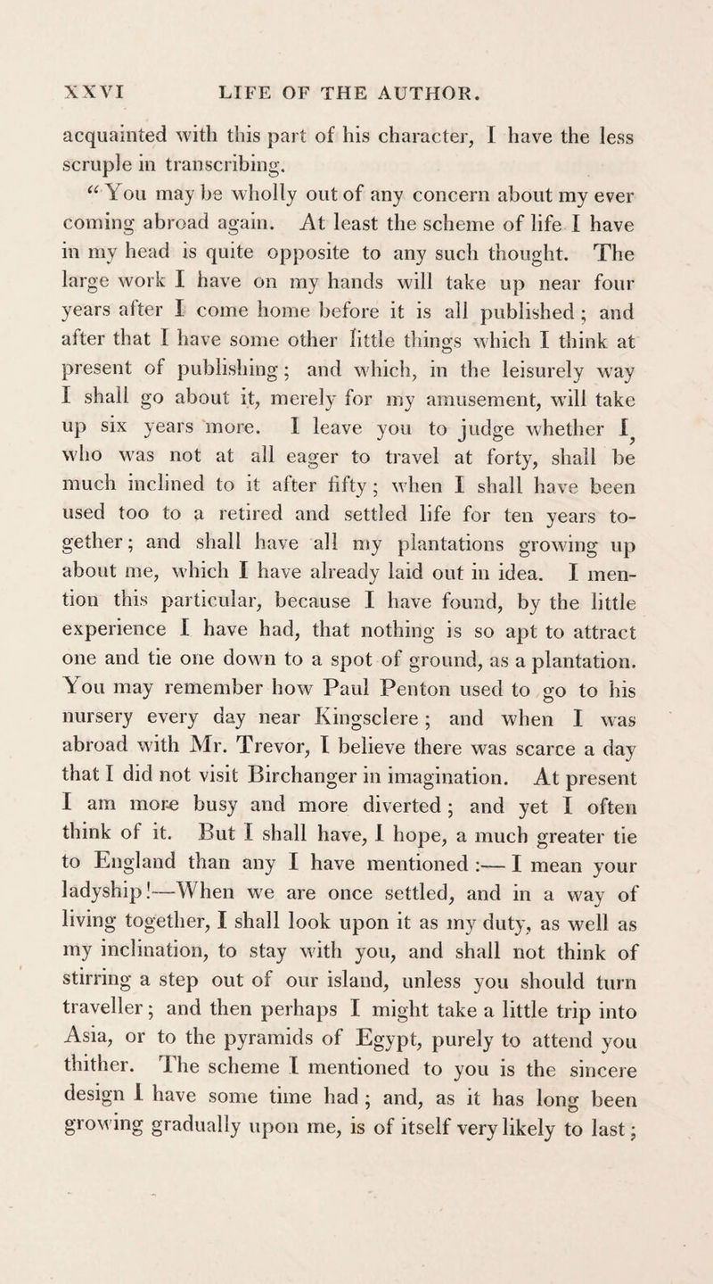 acquainted with this part of his character, I have the less scruple in transcribing. “'You maybe wholly out of any concern about my ever coming abroad again. At least the scheme of life I have in my head is quite opposite to any such thought. The large work I have on my hands will take up near four years after I come home before it is all published ; and alter that I have some other little things which I think at present of publishing; and which, in the leisurely way I shall go about it, merely for my amusement, will take up six years more. I leave you to judge whether who was not at all eager to travel at forty, shall be much inclined to it after fifty; when I shall have been used too to a retired and settled life for ten years to¬ gether ; and shall have all my plantations growing up about me, which I have already laid out in idea. I men¬ tion this particular, because I have found, by the little experience I have had, that nothing is so apt to attract one and tie one down to a spot of ground, as a plantation. You may remember how Paul Pen ton used to go to his nursery every day near Kingsclere; and when I was abroad with Mr. Trevor, I believe there was scarce a day that I did not visit Birchanger in imagination. At present I am more busy and more diverted ; and yet I often think of it. But I shall have, I hope, a much greater tie to England than any I have mentioned :— I mean your ladyship!—When we are once settled, and in a way of living together, I shall look upon it as my duty, as well as my inclination, to stay with you, and shall not think of stirring a step out of our island, unless you should turn traveller; and then perhaps I might take a little trip into Asia, or to the pyramids of Egypt, purely to attend you thither. The scheme I mentioned to you is the sincere design I have some time had ; and, as it has long been growing gradually upon me, is of itself very likely to last;