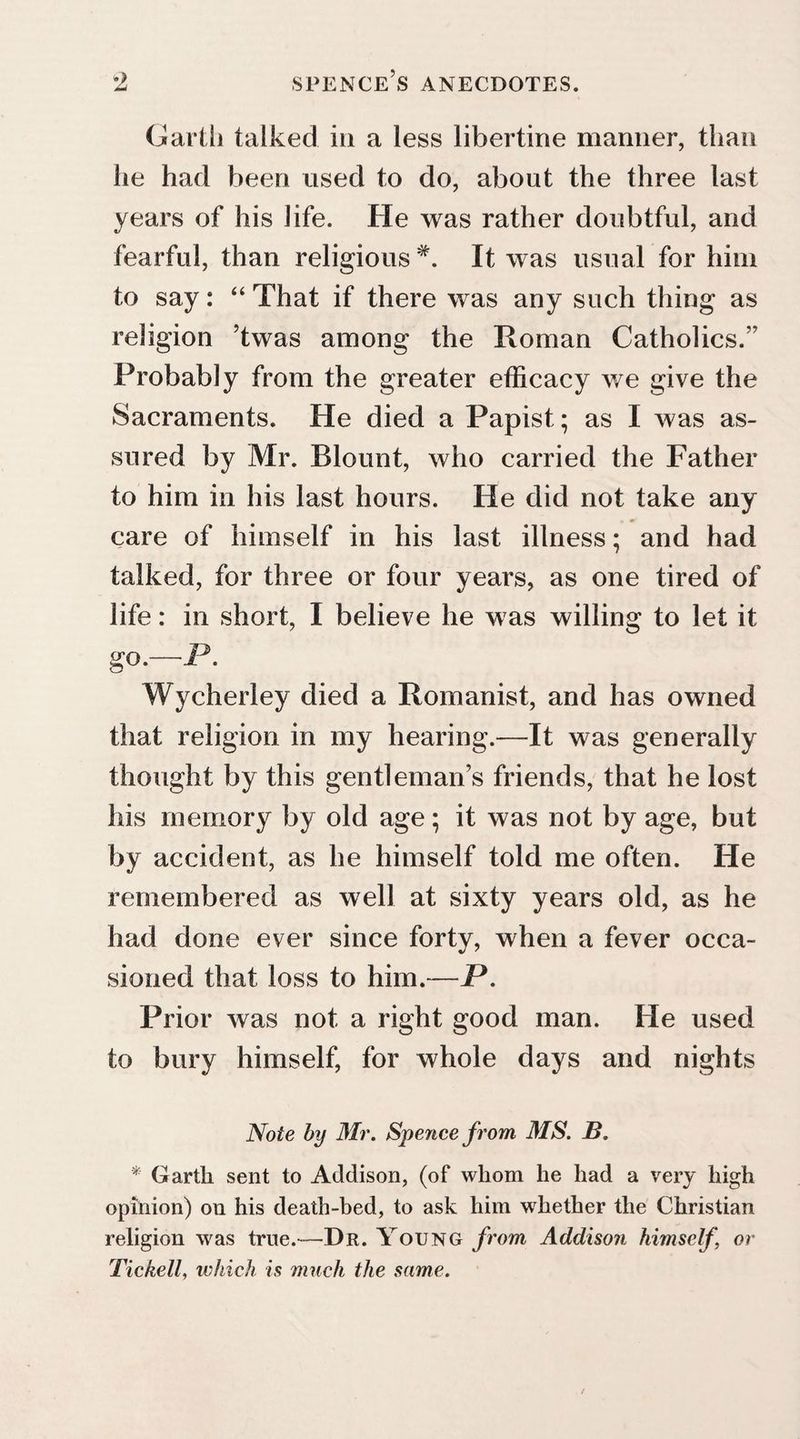 Garth talked in a less libertine manner, than he had been used to do, about the three last years of his life. He was rather doubtful, and fearful, than religious #. It was usual for him to say: “ That if there was any such thing as religion ’twas among the Roman Catholics.” Probably from the greater efficacy we give the Sacraments. He died a Papist; as I was as¬ sured by Mr. Blount, who carried the Father to him in his last hours. He did not take any care of himself in his last illness; and had talked, for three or four years, as one tired of life: in short, I believe he was willing to let it go.—P. Wycherley died a Romanist, and has owned that religion in my hearing.—It was generally thought by this gentleman’s friends, that he lost his memory by old age; it was not by age, but by accident, as he himself told me often. He remembered as well at sixty years old, as he had done ever since forty, when a fever occa¬ sioned that loss to him.—P. Prior was not a right good man. He used to bury himself, for whole days and nights Note by Mr. Spence from. MS. B. * Garth sent to Addison, (of whom he had a very high opinion) on his death-bed, to ask him whether the Christian religion was true.—Dr. Young from Addison himself, or Tickell, which is much the same.