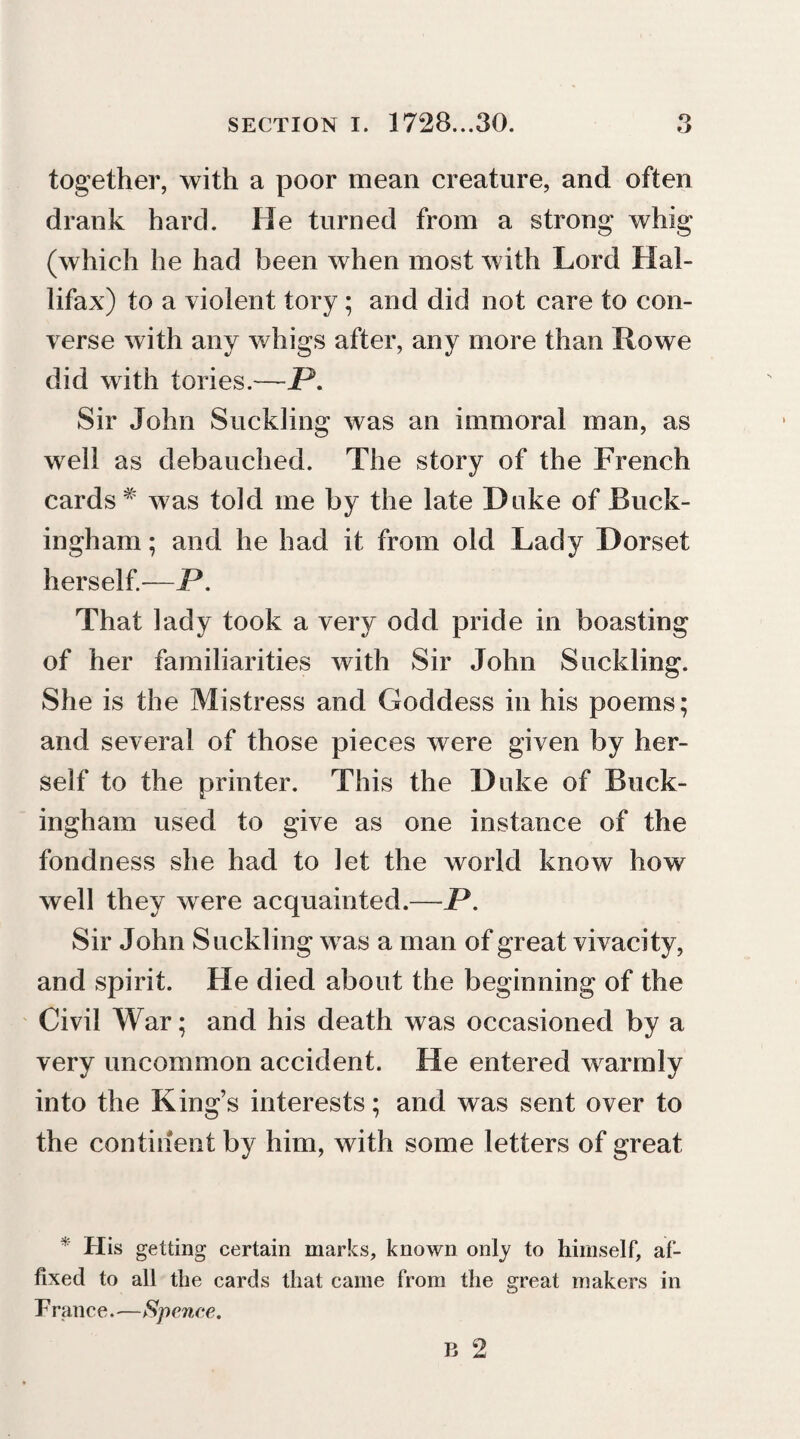 together, with a poor mean creature, and often drank hard. He turned from a strong whig (which he had been when most with Lord Hal- lifax) to a violent tory ; and did not care to con¬ verse with any wings after, any more than Rowe did with lories.—P. Sir John Suckling was an immoral man, as well as debauched. The story of the French cards # was told me by the late Duke of Buck¬ ingham ; and he had it from old Lady Dorset herself.—P. That lady took a very odd pride in boasting of her familiarities with Sir John Suckling. She is the Mistress and Goddess in his poems; and several of those pieces were given by her¬ self to the printer. This the Duke of Buck¬ ingham used to give as one instance of the fondness she had to let the world know how well they were acquainted.-—P. Sir John Suckling was a man of great vivacity, and spirit. He died about the beginning of the Civil War; and his death was occasioned by a very uncommon accident. He entered warmly into the King’s interests; and was sent over to the continent by him, with some letters of great * His getting certain marks, known only to himself, af¬ fixed to all the cards that came from the great makers in F ranee.—Spence.