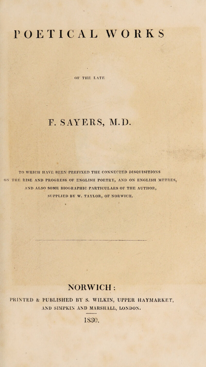 I^OETICAL WORKS OF THE LATE F. SAYERS, M.D. TO WHICH HAVE BEEN PREFIXED THE CONNECTED DISQUISITIONS ON THE RISE AND PROGRESS OF ENGLISFI POETRY, AND ON ENGLISH METRES AND ALSO SOME BIOGRAPHIC PARTICULARS OF THE AUTHOR, SUPPLIED BA' W. TAYLOR, OF NORWICH. NORWICH: PRINTED & PUBLISHED BY S, WILKIN, UPPER HAYMARKET, AND SIMPKIN AND MARSHALL, LONDON. 1830