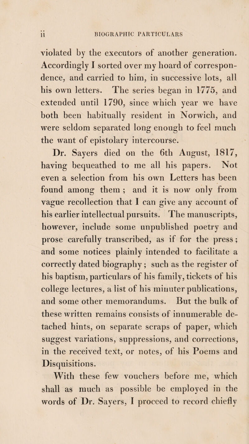 • « BIOGRAPHIC PARTICULARS U violated by the executors of another generation. Accordingly I sorted over my hoard of correspon¬ dence^ and carried to him, in successive lots, all his own letters. The series began in 1775, and extended until 1790, since which year we have both been habitually resident in Norwich, and were seldom separated long enough to feel much the want of epistolary intercourse. Dr. Sayers died on the 6th August, 1817, having bequeathed to me all his papers. Not even a selection from his own Letters has been found among them ; and it is now only from vague recollection that I can give any account of his earlier intellectual pursuits. The manuscripts, however, include some unpublished poetry and prose carefully transcribed, as if for the press; and some notices plainly intended to facilitate a correctly dated biography; such as the register of his baptism, particulars of his family, tickets of his college lectures, a list of his minuter publications, and some other memorandums. But the bulk of these written remains consists of innumerable de¬ tached hints, on separate scraps of paper, which suggest variations, suppressions, and corrections, in the received text, or notes, of his Poems and Disquisitions. With these few vouchers before me, which shall as much as possible be employed in the