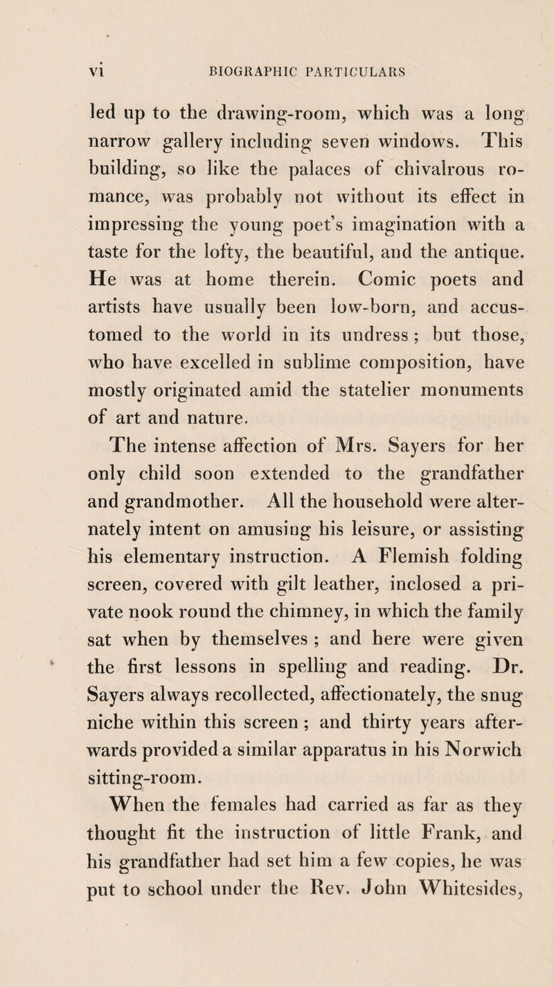 led up to the drawing-room^ which was a long narrow gallery including seven windows. This building, so like the palaces of chivalrous ro¬ mance, was probably not without its effect in impressing the young poet’s imagination with a taste for the lofty, the beautiful, and the antique. He was at home therein. Comic poets and artists have usually been low-born, and accus¬ tomed to the world in its undress ; but those, who have excelled in sublime composition, have mostly originated amid the statelier monuments of art and nature. The intense affection of Mrs. Sayers for her only child soon extended to the grandfather and grandmother. All the household were alter¬ nately intent on amusing his leisure, or assisting his elementary instruction. A Flemish folding screen, covered with gilt leather, inclosed a pri¬ vate nook round the chimney, in which the family sat when by themselves ; and here were given the first lessons in spelling and reading. Dr. Sayers always recollected, affectionately, the snug niche within this screen; and thirty years after¬ wards provided a similar apparatus in his Norwich sitting-room. When the females had carried as far as they thought fit the instruction of little Frank, and his grandfather had set him a few copies, he was put to school under the Rev. John Whitesides,