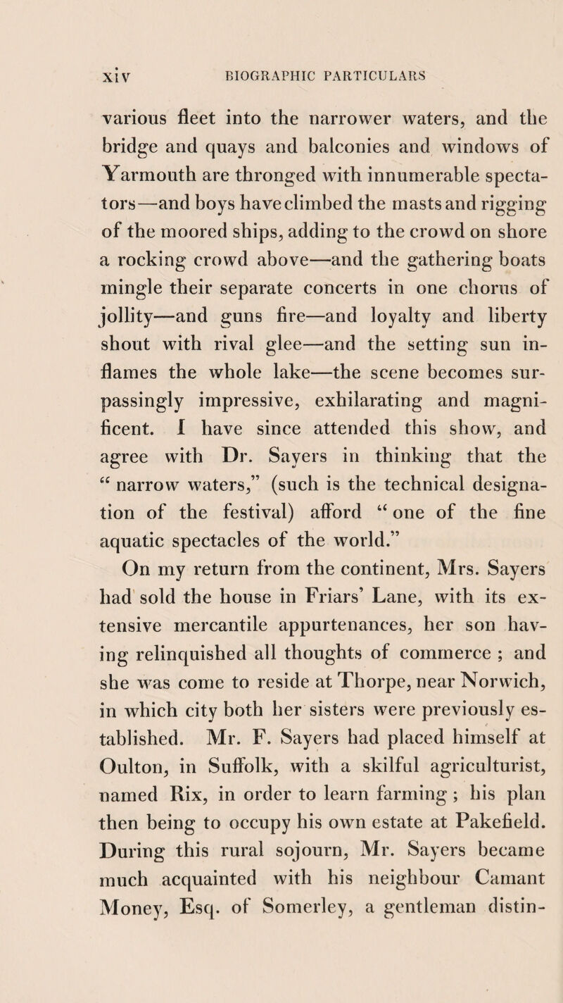 various fleet into the narrower waters, and the bridge and quays and balconies and windows of Yarmouth are thronged with innumerable specta¬ tors—and boys have climbed the masts and rigging of the moored ships, adding to the crowd on shore a rocking crowd above—and the gathering boats mingle their separate concerts in one chorus of jollity—and guns fire—and loyalty and liberty shout with rival glee—and the setting sun in¬ flames the whole lake—the scene becomes sur¬ passingly impressive, exhilarating and magni¬ ficent. I have since attended this show, and agree with Dr. Sayers in thinking that the narrow waters,” (such is the technical designa¬ tion of the festival) afford “ one of the fine aquatic spectacles of the world.” On my return from the continent, Mrs. Sayers had' sold the house in Friars’ Lane, with its ex¬ tensive mercantile appurtenances, her son hav¬ ing relinquished all thoughts of commerce ; and she was come to reside at Thorpe, near Norwich, in which city both her sisters were previously es¬ tablished. Mr. F. Sayers had placed himself at Oulton, in Suffolk, with a skilful agriculturist, named Rix, in order to learn farming ; his plan then being to occupy his own estate at Pakefield. During this rural sojourn, Mr. Sayers became much acquainted with his neighbour Carnant Money, Esq. of Sornerley, a gentleman distin-